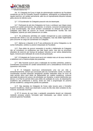 Art. 10. Colegiado de Curso é órgão de administração acadêmica da Faculdade
constituído por ato do Conselho Superior Acadêmico, abrangendo os professores em
regular exercício, em caráter permanente, além de um representante discente indicado
pelos alunos do referido curso.

      § 1°. O Coordenador do Colegiado possuirá voto de desempate.

      § 2°. Participará de até dois Colegiados de Curso o professor que integre esses
quadros em caráter permanente, não podendo, no entanto, concorrer simultaneamente
a duas Coordenações, não sendo também considerado no cômputo do quadro do
Colegiado para efeito de quorum se houver simultaneamente reunião dos dois
Colegiados, optando por estar presente em um deles.

      § 3°. Os professores admitidos em caráter emergencial ou para substituições
eventuais têm direito a voz nas reuniões dos Colegiados, mas não detêm legitimidade
para concorrer ao cargo de Coordenador do Colegiado.

       § 4°. Aplica-se o disposto no § 3º aos professores de outros Colegiados ou de
outras instituições, cedidos ou postos à disposição da Faculdade.

       § 5°. Para efeito de quorum necessário à reunião e deliberação do Colegiado
não se consideram os professores que dele façam parte, mas que se encontrem
afastados de exercício por licença de qualquer natureza ou por outros afastamentos
legais, inclusive para realização de cursos de pós-graduação.

       § 6°. O Colegiado de Cursos reunir-se-á com metade mais um de seus membros
e deliberará com a maioria simples dos presentes.

      § 7°. Não havendo quorum para a realização de reuniões ordinárias, poderá o
Coordenador convocá-las em caráter extraordinário com a antecedência mínima de 48
(quarenta e oito) horas.

       § 8°. O Colegiado reunir-se-á ordinariamente uma vez por mês e,
extraordinariamente, sempre que convocado pelo seu Coordenador, sendo, no entanto,
consideradas reuniões especiais obrigatórias aquelas realizadas antes do início de
cada período letivo para efeito de deliberações em matéria acadêmica, inclusive
aprovação de planos de cursos e de atividades, por disciplina, a serem distribuídos aos
alunos, e no final do período letivo para efeito de avaliação do curso, do desempenho
acadêmico dos professores e alunos, tendo em vista a programação do próximo
período acadêmico, assegurando padrão de qualidade.

       § 9°. Das decisões do Colegiado de Curso cabe recurso para o Conselho
Superior Acadêmico, desde que observado o prazo de três dias úteis contados do dia,
inclusive, da decisão recorrida.

      § 10º O recurso de que trata o parágrafo precedente deverá ser interposto
mediante processo próprio, formulado pelo interessado, que obterá número no
protocolo geral da Faculdade.
 