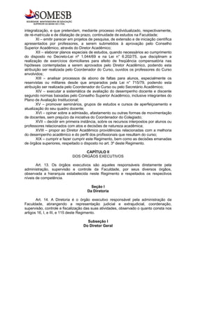integralização, e que pretendam, mediante processo individualizado, respectivamente,
de ré-matrícula e de dilatação de prazo, continuidade de estudos na Faculdade;
       XI – emitir parecer em projetos de pesquisa, de extensão e de iniciação científica
apresentados por professores, a serem submetidos à aprovação pelo Conselho
Superior Acadêmico, através do Diretor Acadêmico;
       XII – elaborar planos especiais de estudos, quando necessários ao cumprimento
do disposto no Decreto-Lei nº 1.044/69 e na Lei n° 6.202/75, que disciplinam a
realização de exercícios domiciliares para efeito de freqüência compensatória nas
hipóteses contempladas a serem aprovados pelo Diretor Acadêmico, podendo esta
atribuição ser realizada pelo Coordenador do Curso, ouvidos os professores do Curso
envolvidos;
       XIII – analisar processos de abono de faltas para alunos, especialmente os
reservistas ou militares desde que amparados pela Lei n° 715/79, podendo esta
atribuição ser realizada pelo Coordenador do Curso ou pelo Secretário Acadêmico;
       XIV – executar a sistemática de avaliação do desempenho docente e discente
segundo normas baixadas pelo Conselho Superior Acadêmico, inclusive integrantes do
Plano de Avaliação Institucional;
       XV – promover seminários, grupos de estudos e cursos de aperfeiçoamento e
atualização do seu quadro docente;
       XVI – opinar sobre a admissão, afastamento ou outras formas de movimentação
de docentes, sem prejuízo da iniciativa do Coordenador do Colegiado;
       XVII – decidir em primeira instância, sobre os recursos interpostos por alunos ou
professores relacionados com atos e decisões de natureza acadêmica;
       XVIII – propor ao Diretor Acadêmico providências relacionadas com a melhoria
do desempenho acadêmico e do perfil dos profissionais que resultam do curso;
       XIX – cumprir e fazer cumprir este Regimento, bem como as decisões emanadas
de órgãos superiores, respeitado o disposto no art. 3º deste Regimento.

                                   CAPÍTULO II
                             DOS ÓRGÃOS EXECUTIVOS

       Art. 13. Os órgãos executivos são aqueles responsáveis diretamente pela
administração, supervisão e controle da Faculdade, por seus diversos órgãos,
observada a hierarquia estabelecida neste Regimento e respeitados os respectivos
níveis de competência.

                                        Seção I
                                      Da Diretoria

       Art. 14. A Diretoria é o órgão executivo responsável pela administração da
Faculdade, abrangendo a representação judicial e extrajudicial, coordenação,
supervisão, controle e fiscalização das suas atividades, observado o quanto consta nos
artigos 16, I, e III, e 115 deste Regimento.

                                     Subseção I
                                   Do Diretor Geral
 