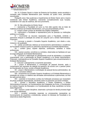Art. 15. O Diretor Geral é o titular da Diretoria da Faculdade, sendo escolhido e
nomeado pela Entidade Mantenedora para mandato de quatro anos, permitidas
reconduções.
       Parágrafo único: Nas ausências e impedimentos do Diretor Geral, será o mesmo
substituído pelo Diretor Acadêmico, exercendo cumulativamente suas funções,
sucedendo-o em caso de vacância, até novo provimento.

       Art. 16. São atribuições do Diretor Geral:
       I – representar a Faculdade em juízo ou fora dele quando não se tratar de
matérias privativas da Entidade Mantenedora, com sua personalidade jurídica;
       II – cumprir e fazer cumprir as decisões dos Órgãos Colegiados;
       III – administrar a Faculdade e representá-la junto às pessoas ou instituições
públicas ou privadas;
       IV – movimentar os recursos repassados para a Faculdade, emitindo a
assinando cheques e prestação de contas em conjunto com o Diretor Administrativo-
Financeiro;
       V – convocar e presidir o Conselho Superior Acadêmico, com direito a voto,
inclusive o de qualidade;
       VI – adotar providências relativas ao funcionamento administrativo e acadêmico
da Faculdade inclusive quanto ao patrimônio reportando-se à Entidade Mantenedora;
       VII – conferir graus, expedir diplomas, certificados, certidões e títulos
profissionais;
       VIII – assinar acordos, convênios ou contratos, observadas as hipóteses em que
se exige delegação da Entidade Mantenedora;
       IX – promover a elaboração do planejamento anual de atividades e a proposta
orçamentária, com a participação do Diretor Acadêmico e do Diretor Administrativo-
Financeiro, submetendo-os ao Conselho Superior Acadêmico para encaminhamento à
Entidade Mantenedora;
       X – executar o planejamento e orçamento aprovados;
       XI – propor à Mantenedora a contratação de pessoal docente, após o
cumprimento dos requisitos de seleção de pessoal e de acordo com o parecer prévio
do Coordenador de Curso, ouvida a Direção Acadêmica;
       XII – propor à Mantenedora a contratação de pessoal técnico-administrativo, de
acordo com o processo seletivo;
       XIII – encaminhar ao Conselho Superior Acadêmico e à Entidade Mantenedora a
prestação de contas e o relatório das atividades administrativas e patrimoniais, ao final
de cada período letivo;
       XIV – submeter à Consultoria Jurídica da Instituição processos que necessitam
de prévia avaliação especializada, decidindo sobre os pareceres que forem emitidos;
       XV – nomear o Secretário Acadêmico, o Diretor Acadêmico, o Diretor
Administrativo-Financeiro, os Coordenadores dos Colegiados de Curso, o Coordenador
do Instituto Superior de Educação e os Coordenadores de Área, escolhidos na forma
deste Regimento;
       XVI – exercer o poder disciplinar, observado o princípio do devido processo legal
e as normas aplicáveis;
       XVII – constituir comissões especiais ou processantes necessárias ao
funcionamento de inquéritos e sindicâncias, sempre no interesse da Faculdade e na
observância deste Regimento;
 