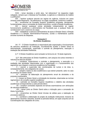 XVIII – tomar decisões e emitir atos, “ad referendum” do respectivo órgão
colegiado, sempre que o interesse da Faculdade, a urgência e a relevância da matéria
o justificarem;
        XIX – resolver qualquer assunto em regime de urgência, inclusive em casos
omissos neste Regimento, “ad referendum” do órgão competente, conforme a matéria;
        XX – encaminhar ao Conselho Superior Acadêmico propostas, devidamente
fundamentadas, para a concessão de títulos honoríficos, ouvida a Direção Acadêmica;
        XXI – exercer quaisquer outras atividades indispensáveis ao regular
funcionamento acadêmico e administrativo da Faculdade que, a qualquer título, se
correlacionem com o exercício do cargo;
        XXII – estabelecer a estrutura administrativa de apoio à Direção Geral, à Direção
Acadêmica e à Direção Administrativo-Financeira, ouvida a mantenedora quando
envolver aumento de despesas.

                                    Subseção II
                                Do Diretor Acadêmico

       Art. 17. : O Diretor Acadêmico é responsável pela organização e funcionamento
da estrutura acadêmica da Instituição, incumbindo-lhe auxiliar o Diretor Geral na
administração, coordenação, supervisão e controle do planejamento, execução e
avaliação das atividades finalísticas.

      § 1º. O Diretor Acadêmico será nomeado na forma do art. 16 deste regimento.

         § 2º. São atribuições do Diretor Acadêmico, sem prejuízo de outras inerentes à
natureza da área de atuação:
         I – coordenar, supervisionar e controlar o planejamento, a execução e a
avaliação das atividades relacionadas com a organização e o funcionamento dos
segmentos que integram a estrutura acadêmica da Faculdade;
         II – exercer a supervisão das coordenações de cursos e de área, e,
conseqüentemente, dos colegiados de cursos;
         III – presidir a todos os atos acadêmicos a que estiver presente, salvo no caso
da presença do Diretor Geral;
         IV – participar da elaboração do planejamento anual de atividades e da
proposta orçamentária;
         V – propor ao Diretor Geral a contratação de docentes, observadas as normas
regimentais e do conselho superior acadêmico;
         VI – submeter ao Conselho Superior Acadêmico o relatório das atividades
acadêmicas correspondentes a cada período letivo;
         VII – constituir comissões especiais de bancas examinadoras com atribuições
de natureza acadêmica;
         VIII – opinar junto ao Diretor Geral sobre a indicação para a concessão de
títulos honoríficos;
         IX – encaminhar ao Diretor Geral minutas de editais para a realização de
processos seletivos;
         X – coordenar a elaboração do projeto de avaliação institucional, inclusive do
desempenho docente e discente, durante os períodos letivos, em ação conjunta com as
Coordenações dos colegiados de curso;
 