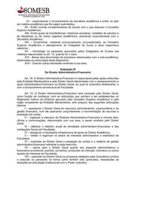 XI – supervisionar o funcionamento da secretaria acadêmica e emitir os atos
em matéria acadêmica que lhe sejam submetidos;
        XII - Emitir normas complementares de acordo com o que dispuser o Conselho
Superior Acadêmico;
        XIII– Emitir guias de transferências, históricos escolares, certidões de estudos e
de disciplinas ou de outros registros acadêmicos, assinando conjuntamente com o
Secretário Acadêmico;
        XIV – Encaminhar, mediante pronunciamento circunstanciado, ao Conselho
Superior Acadêmico o planejamento do Colegiado de Curso e seus respectivos
relatórios;
        XV – Homologar os pareceres aprovados pelos Colegiados de Cursos nas
matérias relacionadas no art. 12, quando for o caso;
        XVI – Baixar atos decorrentes de processos relacionados com a vida acadêmica,
observadas as prescrições deste Regimento;
        XVII – Exercer outras atividades inerentes à sua área.

                                    Subseção III
                        Do Diretor Administrativo-Financeiro

      Art. 18. O Diretor Administrativo-Financeiro é responsável pelas ações atribuídas
pela Entidade Mantenedora e pelo Diretor Geral relacionadas com o assessoramento e
apoio Administrativo-Financeiro ao Diretor Geral, ao qual se subordina diretamente, e
com o funcionamento da estrutura da Faculdade.

       Art. 19. O Diretor Administrativo-Financeiro será nomeado pelo Diretor Geral,
como função de confiança, com as atribuições que venham a ser estabelecidas no
Regimento Interno da Diretoria aprovado pelo Conselho Superior Acadêmico e pelo
órgão competente da Entidade Mantenedora, sem prejuízo das seguintes atribuições
básicas:
       I – assessorar o Diretor Geral em assuntos administrativos, orçamentários e de
gestão financeira, com ele assinando conjuntamente a movimentação de recursos e
prestação de contas;
       II – organizar a estrutura da Diretoria Administrativo-Financeira e minutar atos,
ofícios e comunicações, relacionados com sua área, a serem emitidos pelo Diretor
Geral;
       III – elaborar o relatório anual de atividades administrativo-financeiras e das
instalações físicas da Faculdade;
       IV – assegurar a necessária infraestrutura de apoio ao Diretor Acadêmico;
       V – coletar e organizar os dados de interesse administrativo e estatístico da
Faculdade;
       VI – submeter ao Diretor Geral a prestação de contas e o relatório de gestão
administrativo-financeira referente a cada exercício;
       VII – opinar para o Diretor Geral quanto aos aspectos administrativos e
financeiros envolvendo acordos, convênios, protocolos de intenção, contratos ou outros
ajustes de interesse da Faculdade;
       VIII – submeter ao Diretor Geral os processos relatados pela Consultoria Jurídica
e executar os pareceres na forma como tenham sido aprovados, ressalvadas as
situações de articulação institucional com o Poder Judiciário;
 