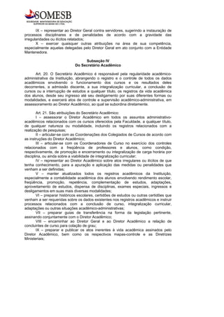 IX – representar ao Diretor Geral contra servidores, sugerindo a instauração de
processos disciplinares e de penalidades de acordo com a gravidade das
irregularidades ou ilícitos relatados;
       X – exercer quaisquer outras atribuições na área de sua competência,
especialmente aquelas delegadas pelo Diretor Geral em ato conjunto com a Entidade
Mantenedora.

                                   Subseção IV
                              Do Secretário Acadêmico

      Art. 20. O Secretário Acadêmico é responsável pela regularidade acadêmico-
administrativa da Instituição, abrangendo o registro e o controle de todos os dados
acadêmicos envolvendo o funcionamento dos cursos e os resultados deles
decorrentes, a admissão discente, a sua integralização curricular, a conclusão de
cursos ou a interrupção de estudos a qualquer título, os registros da vida acadêmica
dos alunos, desde seu ingresso até seu desligamento por suas diferentes formas ou
modalidades, e exercerá atos de controle e supervisão acadêmico-administrativa, em
assessoramento ao Diretor Acadêmico, ao qual se subordina diretamente.

        Art. 21. São atribuições do Secretário Acadêmico:
        I – assessorar o Diretor Acadêmico em todos os assuntos administrativo-
acadêmicos relacionados com os cursos oferecidos pela Faculdade, a qualquer título,
de qualquer natureza ou modalidade, incluindo os registros relacionados com a
realização de pesquisas;
        II – articular-se com as Coordenações dos Colegiados de Cursos de acordo com
as instruções do Diretor Acadêmico;
        III – articular-se com os Coordenadores de Curso no exercício dos controles
relacionados com a freqüência de professores e alunos, como condição,
respectivamente, de promoção e encerramento ou integralização de carga horária por
disciplina, ou ainda sobre a viabilidade de integralização curricular;
        IV – representar ao Diretor Acadêmico sobre atos irregulares ou ilícitos de que
tenha conhecimento, para a apuração e aplicação das medidas ou penalidades que
venham a ser definidas;
        V – manter atualizados todos os registros acadêmicos da Instituição,
especialmente a contabilidade acadêmica dos alunos envolvendo rendimento escolar,
freqüência, promoção, repetência, complementação de estudos, adaptações,
aproveitamento de estudos, dispensa de disciplinas, exames especiais, ingressos e
desligamentos em suas mais diversas modalidades;
        VI – preparar históricos escolares, certidões de estudos ou outras certidões que
venham a ser requeridas sobre os dados existentes nos registros acadêmicos e instruir
processos relacionados com a conclusão de curso, integralização curricular,
adaptações ou outras situações acadêmico-administrativas;
        VII – preparar guias de transferência na forma da legislação pertinente,
assinando conjuntamente com o Diretor Acadêmico;
        VIII – encaminhar ao Diretor Geral e ao Diretor Acadêmico a relação de
concluintes de curso para colação de grau;
        IX – preparar e publicar os atos inerentes à vida acadêmica assinados pelo
Diretor Acadêmico, bem como os respectivos mapas-controle e as Diretrizes
Ministeriais;
 