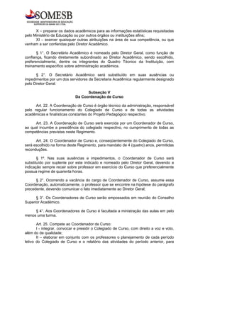 X – preparar os dados acadêmicos para as informações estatísticas requisitadas
pelo Ministério da Educação ou por outros órgãos ou instituições afins;
      XI – exercer quaisquer outras atribuições na área de sua competência, ou que
venham a ser conferidas pelo Diretor Acadêmico.

       § 1°. O Secretário Acadêmico é nomeado pelo Diretor Geral, como função de
confiança, ficando diretamente subordinado ao Diretor Acadêmico, sendo escolhido,
preferencialmente, dentre os integrantes do Quadro Técnico da Instituição, com
treinamento específico sobre administração acadêmica.

      § 2°. O Secretário Acadêmico será substituído em suas ausências ou
impedimentos por um dos servidores da Secretaria Acadêmica regularmente designado
pelo Diretor Geral.

                                   Subseção V
                             Da Coordenação de Curso

      Art. 22. A Coordenação de Curso é órgão técnico da administração, responsável
pelo regular funcionamento do Colegiado de Curso e de todas as atividades
acadêmicas e finalísticas constantes do Projeto Pedagógico respectivo.

      Art. 23. A Coordenação de Curso será exercida por um Coordenador de Curso,
ao qual incumbe a presidência do colegiado respectivo, no cumprimento de todas as
competências previstas neste Regimento.

      Art. 24. O Coordenador de Curso e, conseqüentemente do Colegiado de Curso,
será escolhido na forma deste Regimento, para mandato de 4 (quatro) anos, permitidas
reconduções.

       § 1º. Nas suas ausências e impedimentos, o Coordenador de Curso será
substituído por suplente por este indicado e nomeado pelo Diretor Geral, devendo a
indicação sempre recair sobre professor em exercício do Curso que preferencialmente
possua regime de quarenta horas.

      § 2°. Ocorrendo a vacância do cargo de Coordenador de Curso, assume essa
Coordenação, automaticamente, o professor que se encontre na hipótese do parágrafo
precedente, devendo comunicar o fato imediatamente ao Diretor Geral;

      § 3°. Os Coordenadores de Curso serão empossados em reunião do Conselho
Superior Acadêmico.

     § 4°. Aos Coordenadores de Curso é facultada a ministração das aulas em pelo
menos uma turma.

       Art. 25. Compete ao Coordenador de Curso:
       I - integrar, convocar e presidir o Colegiado de Curso, com direito a voz e voto,
além do de qualidade;
       II – elaborar em conjunto com os professores o planejamento de cada período
letivo do Colegiado de Curso e o relatório das atividades do período anterior, para
 
