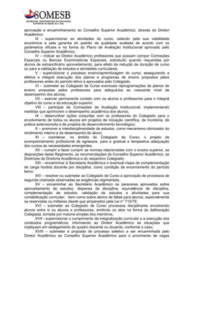 aprovação e encaminhamento ao Conselho Superior Acadêmico, através do Diretor
Acadêmico;
        III - supervisionar as atividades do curso, zelando pela sua viabilidade
econômica e pela garantia do padrão de qualidade avaliada de acordo com os
parâmetros oficiais e na forma do Plano de Avaliação Institucional aprovado pelo
Conselho Superior Acadêmico;
        IV – indicar ao Diretor Acadêmico professores que possam compor Comissões
Especiais ou Bancas Examinadoras Especiais, sobretudo quando requeridas por
alunos de extraordinário aproveitamento, para efeito de redução de duração de curso
ou para a validação de estudos e atividades curriculares;
        V - supervisionar o processo ensino/aprendizagem do curso, assegurando a
efetiva e integral execução dos planos e programas de ensino propostos pelos
professores antes do período letivo e aprovados pelo Colegiado;
        VI – submeter ao Colegiado de Curso eventuais reprogramações de planos de
ensino propostas pelos professores para adequá-los ao crescente nível de
desempenho dos alunos;
        VII – exercer permanente contato com os alunos e professores para o integral
objetivo do curso e da educação superior;
        VIII – participar de Comissões de Avaliação Institucional, implementando
medidas que aprimorem o desempenho acadêmico dos alunos;
        IX – desenvolver ações conjuntas com os professores do Colegiado para o
envolvimento de todos os alunos em projetos de iniciação científica, de monitoria, de
prática extensionista e de projetos de desenvolvimento tecnológico;
        X – promover a interdisciplinaridade de estudos, como mecanismo otimizador do
rendimento interno e do desempenho do aluno;
        XI – coordenar, no âmbito do Colegiado de Curso, o projeto de
acompanhamento profissional de egressos, para a gradual e tempestiva adequação
dos cursos às necessidades emergentes;
        XII – cumprir e fazer cumprir as normas relacionadas com o ensino superior, as
disposições deste Regimento, as recomendações do Conselho Superior Acadêmico, as
Diretrizes da Diretoria Acadêmica e do respectivo Colegiado;
        XIII – encaminhar à Secretaria Acadêmica o eventual mapa de complementação
de carga horária docente por disciplina, como condição de encerramento do período
letivo;
        XIV – resolver ou submeter ao Colegiado de Curso a aprovação de processos de
segunda chamada observadas as exigências regimentais;
        XV – encaminhar ao Secretário Acadêmico os pareceres aprovados sobre
aproveitamento de estudos, dispensa de disciplina, equivalência de disciplina,
complementação de estudos, validação de estudos e atividades para sua
contabilização curricular; bem como sobre abono de faltas para alunos, especialmente
os reservistas ou militares desde que amparados pela Lei n° 715/79;
        XVI – submeter ao Colegiado de Curso processos disciplinares envolvendo
alunos entre si ou alunos e professores, emitindo os atos na forma da deliberação
Colegiada, tomada por maioria simples dos membros;
        XVII - supervisionar o cumprimento da integralização curricular e a execução dos
conteúdos programáticos, informando ao Diretor Acadêmico as situações que
impliquem em desligamento do quadro discente ou docente, conforme o caso;
        XVIII – submeter a proposta de processo seletivo a ser encaminhada pelo
Diretor Acadêmico ao Conselho Superior Acadêmico para o provimento de vagas
 
