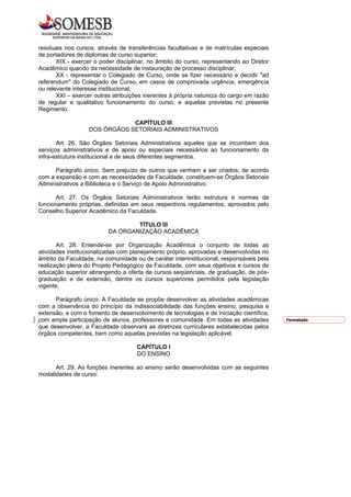 residuais nos cursos, através de transferências facultativas e de matrículas especiais
de portadores de diplomas de curso superior;
       XIX - exercer o poder disciplinar, no âmbito do curso, representando ao Diretor
Acadêmico quando da necessidade de instauração de processo disciplinar;
       XX - representar o Colegiado de Curso, onde se fizer necessário e decidir "ad
referendum" do Colegiado de Curso, em casos de comprovada urgência, emergência
ou relevante interesse institucional;
       XXI – exercer outras atribuições inerentes à própria natureza do cargo em razão
de regular e qualitativo funcionamento do curso, e aquelas previstas no presente
Regimento.

                              CAPÍTULO III
                  DOS ÓRGÃOS SETORIAIS ADMINISTRATIVOS

       Art. 26. São Órgãos Setoriais Administrativos aqueles que se incumbem dos
serviços administrativos e de apoio ou especiais necessários ao funcionamento da
infra-estrutura institucional e de seus diferentes segmentos.

      Parágrafo único. Sem prejuízo de outros que venham a ser criados, de acordo
com a expansão e com as necessidades da Faculdade, constituem-se Órgãos Setoriais
Administrativos a Biblioteca e o Serviço de Apoio Administrativo.

       Art. 27. Os Órgãos Setoriais Administrativos terão estrutura e normas de
funcionamento próprias, definidas em seus respectivos regulamentos, aprovados pelo
Conselho Superior Acadêmico da Faculdade.

                                  TÍTULO III
                          DA ORGANIZAÇÃO ACADÊMICA

       Art. 28. Entende-se por Organização Acadêmica o conjunto de todas as
atividades institucionalizadas com planejamento próprio, aprovadas e desenvolvidas no
âmbito da Faculdade, na comunidade ou de caráter interinstitucional, responsáveis pela
realização plena do Projeto Pedagógico da Faculdade, com seus objetivos e cursos de
educação superior abrangendo a oferta de cursos seqüenciais, de graduação, de pós-
graduação e de extensão, dentre os cursos superiores permitidos pela legislação
vigente.

      Parágrafo único. A Faculdade se propõe desenvolver as atividades acadêmicas
com a observância do princípio da indissociabilidade das funções ensino, pesquisa e
extensão, e com o fomento de desenvolvimento de tecnologias e de iniciação científica,
com ampla participação de alunos, professores e comunidade. Em todas as atividades       Formatado
que desenvolver, a Faculdade observará as diretrizes curriculares estabelecidas pelos
órgãos competentes, bem como aquelas previstas na legislação aplicável.

                                    CAPÍTULO I
                                    DO ENSINO

      Art. 29. As funções inerentes ao ensino serão desenvolvidas com as seguintes
modalidades de curso:
 
