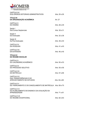 CAPÍTULO III
DOS ÓRGÃOS SETORIAIS ADMINISTRATIVOS             Arts. 25 e 26

TÍTULO III
DA ORGANIZAÇÃO ACADÊMICA                         Art. 27

CAPÍTULO I
DO ENSINO                                        Arts. 28 e 29

Seção I
Dos Cursos Seqüenciais                           Arts. 30 e 31

Seção II
Da Graduação                                     Arts. 32 a 38

Seção III
Da Pós-Graduação                                 Arts. 39 e 40

CAPÍTULO II
DA PESQUISA                                      Arts. 41 a 45

CAPÍTULO III
DA EXTENSÃO                                      Arts. 46 a 49

TÍTULO IV
DO REGIME ESCOLAR

CAPÍTULO I
DO CALENDÁRIO ACADÊMICO                          Arts. 50 a 53

CAPÍTULO II
DO PROCESSO SELETIVO                             Arts. 55 e 56

CAPÍTULO III
DA MATRÍCULA                                     Arts. 57 a 68

CAPÍTULO IV
DAS TRANSFERÊNCIAS E DO
APROVEITAMENTO DE ESTUDOS                        Arts. 64 a 68

CAPÍTULO V
DO TRANCAMENTO E DO CANCELAMENTO DE MATRÍCULA Arts. 69 e 70

CAPÍTULO VI
DO PLANEJAMENTO DO ENSINO E DA AVALIAÇÃO DA
APRENDIZAGEM                                     Arts. 71 a 81

CAPÍTULO VII
DO REGIME EXCEPCIONAL                            Arts. 82 e 83
 