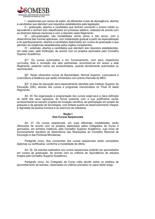 I - seqüenciais por campo de saber, de diferentes níveis de abrangência, abertos
a candidatos que atendam aos requisitos estabelecidos pela legislação;
       II - graduação, abertos a candidatos que tenham concluído o ensino médio ou
equivalente e tenham sido classificados em processo seletivo, realizado de acordo com
as diretrizes básicas nacionais e com o disposto neste Regimento.
       III - pós-graduação, nas modalidades stricto sensu e lato sensu, com a
observância das normas aplicáveis, com implantação gradual a partir da especialização
e do aperfeiçoamento, abertos a candidatos diplomados em cursos de graduação e que
atendam às exigências estabelecidas pelos órgãos competentes;
       IV - extensão, abertos a candidatos que atendam aos requisitos estabelecidos,
em cada caso, pela Instituição, de acordo com os projetos aprovados pelo Conselho
Superior Acadêmico.

       §1º. Os cursos autorizados e em funcionamento, com seus respectivos
currículos, feita a remissão dos atos pertinentes, encontram-se em anexo a este
Regimento, podendo outros ser acrescentados, quando devidamente autorizados ou
reconhecidos.

      §2º. Serão oferecidos cursos de Bacharelado, Normal Superior, Licenciatura e
Licenciatura à Distância que serão ministrados com prévia chancela do MEC.

     §3º. A área de educação será especialmente atendida pelo Instituto Superior de
Educação (ISE), através dos cursos e programas mencionados no Título IX deste
Regimento.

       Art. 30. Na organização e programação dos cursos exigir-se-á a clara definição
do perfil dos seus egressos, de forma coerente com a sua justificativa social,
acrescentando-se sempre projetos de iniciação científica, de participação em projeto de
pesquisa e de geração de tecnologias, com ênfase quanto ao desenvolvimento integral,
à dignidade da pessoa humana e ao exercício da cidadania.

                                     Seção I
                              Dos Cursos Seqüenciais

       Art. 31. Os cursos seqüenciais, em suas diferentes modalidades, serão
oferecidos de acordo com os projetos elaborados pelos Colegiados de Curso e
aprovados, em primeira instância, pelo Conselho Superior Acadêmico, cujo início de
funcionamento resultará da observância das Resoluções do Conselho Nacional de
Educação e das Portarias Ministeriais.

      Parágrafo único. Aos concluintes dos cursos seqüenciais serão concedidos
diplomas ou certificados, conforme a modalidade de oferta.

       Art. 32. Os estudos realizados nos cursos seqüenciais poderão ser aproveitados
em cursos de graduação, de acordo com os critérios de equivalência de estudos
fixados pelo Conselho Superior Acadêmico.

      Parágrafo único. Ao Colegiado de Curso cabe decidir sobre os pedidos de
aproveitamento de estudos, observados os critérios previstos no caput deste artigo.
 