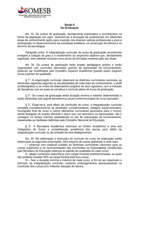 Seção II
                                    Da Graduação

        Art. 33. Os cursos de graduação, devidamente autorizados e reconhecidos na
forma da legislação em vigor, destinam-se à formação de profissionais em diferentes
áreas de conhecimento aptos para inserção nos diversos setores profissionais e para a
participação no desenvolvimento da sociedade brasileira, na construção da ciência e no
domínio de tecnologias.

       Parágrafo único. A integralização curricular do curso de graduação reconhecido
ensejará a colação de grau e o recebimento do respectivo diploma que, devidamente
registrado, terá validade nacional como prova da formação recebida pelo seu titular.

      Art. 34. Os cursos de graduação terão projeto pedagógico próprio e serão
organizados com currículos aprovados quando da autorização de funcionamento,
podendo ser modificados pelo Conselho Superior Acadêmico quando assim exigirem
novos padrões de qualidade.

       § 1°. A organização curricular observará as diretrizes curriculares nacionais, as
demandas regionais segundo as peculiaridades de cada área do conhecimento, o perfil
profissiográfico e os níveis de desempenho exigidos de seus egressos, com a inclusão
de disciplinas com as quais se constitua o currículo pleno do curso de graduação.

      § 2°. Os cursos de graduação terão duração mínima e máxima determinadas e
serão oferecidos sob regime semestral ou anual conforme projeto de curso aprovado.

       § 3°. Exigir-se-á, para efeito de conclusão de curso, a integralização curricular
completa (considerando-se as atividades complementares, estágios supervisionados,
monografia final de curso e outros elementos curriculares aprovados para o Curso),
sendo desligado do quadro discente o aluno que, por abandono ou reprovações, não o
conseguir no tempo máximo estabelecido no ato de autorização de funcionamento,
ressalvadas as hipóteses deferidas pelo Conselho Nacional de Educação.

       § 4°. A Secretaria Acadêmica informará ao Diretor Acadêmico e este aos
Colegiados de Curso a contabilização acadêmica dos alunos para efeito de
integralização curricular ou de emissão de atos desligamentos.

       Art. 35. Na elaboração e execução do currículo do curso de graduação serão
observadas as seguintes prescrições, sem prejuízo de outras aplicáveis a cada caso:
       I - observar com especial cuidado as diretrizes curriculares nacionais para os
cursos superiores e as recomendações das Comissões de Especialistas constituídas
pelo Ministério da Educação relativas ao padrão de qualidade de cada curso;
       II - eleger conteúdos específicos com cargas horárias predeterminadas, as quais
não poderão exceder 50% da carga horária total dos cursos;
       III – fixar a duração mínima e máxima de cada curso, a fim de ser observado o
princípio da integralização curricular, evitando prolongamentos desnecessários na
conclusão dos cursos com indevida retenção de alunos;
 