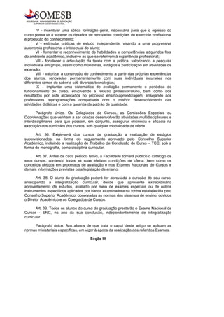 IV - incentivar uma sólida formação geral, necessária para que o egresso do
curso possa vir a superar os desafios de renovadas condições de exercício profissional
e produção do conhecimento;
       V - estimular práticas de estudo independente, visando a uma progressiva
autonomia profissional e intelectual do aluno;
       VI - fomentar o reconhecimento de habilidades e competências adquiridos fora
do ambiente acadêmico, inclusive as que se referirem à experiência profissional;
       VII - fortalecer a articulação da teoria com a prática, valorizando a pesquisa
individual e em grupo, assim como monitorias, estágios e participação em atividades de
extensão;
       VIII - valorizar a construção do conhecimento a partir das próprias experiências
dos alunos, renovadas permanentemente com suas individuais incursões nos
diferentes ramos do saber e sob diversas tecnologias;
       IX – implantar uma sistemática de avaliação permanente e periódica do
funcionamento do curso, envolvendo a relação professor/aluno, bem como dos
resultados por este alcançados no processo ensino-aprendizagem, ensejando aos
professores reprogramações compatíveis com o melhor desenvolvimento das
atividades didáticas e com a garantia de padrão de qualidade.

       Parágrafo único. Os Colegiados de Cursos, as Comissões Especiais ou
Coordenações que venham a ser criadas desenvolverão atividades multidisciplinares e
interdisciplinares para que possam, em conjunto, assegurar eficiência e eficácia na
execução dos currículos dos cursos, sob qualquer modalidade de oferta.

      Art. 36. Exigir-se-á dos cursos de graduação a realização de estágios
supervisionados, na forma do regulamento aprovado pelo Conselho Superior
Acadêmico, incluindo a realização de Trabalho de Conclusão de Curso – TCC, sob a
forma de monografia, como disciplina curricular.

      Art. 37. Antes de cada período letivo, a Faculdade tornará público o catálogo de
seus cursos, contendo todas as suas efetivas condições de oferta, bem como os
conceitos obtidos em processos de avaliação e nos Exames Nacionais de Cursos e
demais informações previstas pela legislação de ensino.

       Art. 38. O aluno da graduação poderá ter abreviada a duração do seu curso,
antecipando a integralização curricular, desde que apresente extraordinário
aproveitamento de estudos, avaliado por meio de exames especiais ou de outros
instrumentos específicos aplicados por banca examinadora na forma estabelecida pelo
Conselho Superior Acadêmico, observadas as normas dos sistemas de ensino, ouvidos
o Diretor Acadêmico e os Colegiados de Cursos.

       Art. 39. Todos os alunos do curso de graduação prestarão o Exame Nacional de
Cursos - ENC, no ano da sua conclusão, independentemente de integralização
curricular.

     Parágrafo único. Aos alunos de que trata o caput deste artigo se aplicam as
normas ministeriais específicas, em vigor à época da realização dos referidos Exames.

                                      Seção III
 