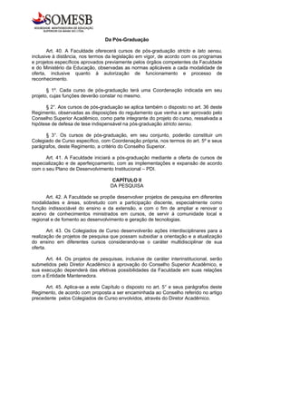Da Pós-Graduação

       Art. 40. A Faculdade oferecerá cursos de pós-graduação stricto e lato sensu,
inclusive à distância, nos termos da legislação em vigor, de acordo com os programas
e projetos específicos aprovados previamente pelos órgãos competentes da Faculdade
e do Ministério da Educação, observadas as normas aplicáveis a cada modalidade de
oferta, inclusive quanto à autorização de funcionamento e processo de
reconhecimento.

       § 1º. Cada curso de pós-graduação terá uma Coordenação indicada em seu
projeto, cujas funções deverão constar no mesmo.

      § 2°. Aos cursos de pós-graduação se aplica também o disposto no art. 36 deste
Regimento, observadas as disposições do regulamento que venha a ser aprovado pelo
Conselho Superior Acadêmico, como parte integrante do projeto do curso, ressalvada a
hipótese de defesa de tese indispensável na pós-graduação stricto sensu.

      § 3°. Os cursos de pós-graduação, em seu conjunto, poderão constituir um
Colegiado de Curso específico, com Coordenação própria, nos termos do art. 5º e seus
parágrafos, deste Regimento, a critério do Conselho Superior.

      Art. 41. A Faculdade iniciará a pós-graduação mediante a oferta de cursos de
especialização e de aperfeiçoamento, com as implementações e expansão de acordo
com o seu Plano de Desenvolvimento Institucional – PDI.

                                    CAPÍTULO II
                                   DA PESQUISA

      Art. 42. A Faculdade se propõe desenvolver projetos de pesquisa em diferentes
modalidades e áreas, sobretudo com a participação discente, especialmente como
função indissociável do ensino e da extensão, e com o fim de ampliar e renovar o
acervo de conhecimentos ministrados em cursos, de servir à comunidade local e
regional e de fomento ao desenvolvimento e geração de tecnologias.

        Art. 43. Os Colegiados de Curso desenvolverão ações interdisciplinares para a
realização de projetos de pesquisa que possam subsidiar a orientação e a atualização
do ensino em diferentes cursos considerando-se o caráter multidisciplinar de sua
oferta.

      Art. 44. Os projetos de pesquisas, inclusive de caráter interinstitucional, serão
submetidos pelo Diretor Acadêmico à aprovação do Conselho Superior Acadêmico, e
sua execução dependerá das efetivas possibilidades da Faculdade em suas relações
com a Entidade Mantenedora.

      Art. 45. Aplica-se a este Capítulo o disposto no art. 5° e seus parágrafos deste
Regimento, de acordo com proposta a ser encaminhada ao Conselho referido no artigo
precedente pelos Colegiados de Curso envolvidos, através do Diretor Acadêmico.
 