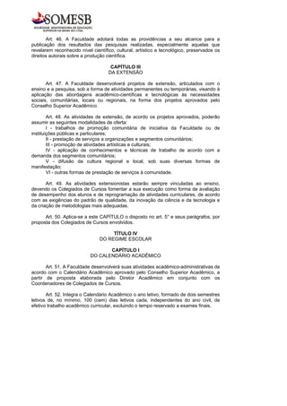 Art. 46. A Faculdade adotará todas as providências a seu alcance para a
publicação dos resultados das pesquisas realizadas, especialmente aquelas que
revelarem reconhecido nível científico, cultural, artístico e tecnológico, preservados os
direitos autorais sobre a produção científica.

                                     CAPÍTULO III
                                    DA EXTENSÃO

       Art. 47. A Faculdade desenvolverá projetos de extensão, articulados com o
ensino e a pesquisa, sob a forma de atividades permanentes ou temporárias, visando à
aplicação das abordagens acadêmico-científicas e tecnológicas às necessidades
sociais, comunitárias, locais ou regionais, na forma dos projetos aprovados pelo
Conselho Superior Acadêmico.

        Art. 48. As atividades de extensão, de acordo os projetos aprovados, poderão
assumir as seguintes modalidades de oferta:
        I - trabalhos de promoção comunitária de iniciativa da Faculdade ou de
instituições públicas e particulares;
        II - prestação de serviços a organizações e segmentos comunitários;
        III - promoção de atividades artísticas e culturais;
        IV - aplicação de conhecimentos e técnicas de trabalho de acordo com a
demanda dos segmentos comunitários;
        V - difusão da cultura regional e local, sob suas diversas formas de
manifestação;
        VI - outras formas de prestação de serviços à comunidade.

       Art. 49. As atividades extensionistas estarão sempre vinculadas ao ensino,
devendo os Colegiados de Cursos fomentar a sua execução como forma de avaliação
de desempenho dos alunos e de reprogramação de atividades curriculares, de acordo
com as exigências do padrão de qualidade, da inovação da ciência e da tecnologia e
da criação de metodologias mais adequadas.

      Art. 50. Aplica-se a este CAPÍTULO o disposto no art. 5° e seus parágrafos, por
proposta dos Colegiados de Cursos envolvidos.

                                     TÍTULO IV
                                DO REGIME ESCOLAR

                                  CAPÍTULO I
                           DO CALENDÁRIO ACADÊMICO

       Art. 51. A Faculdade desenvolverá suas atividades acadêmico-administrativas de
acordo com o Calendário Acadêmico aprovado pelo Conselho Superior Acadêmico, a
partir de proposta elaborada pelo Diretor Acadêmico em conjunto com os
Coordenadores de Colegiados de Cursos.

       Art. 52. Integra o Calendário Acadêmico o ano letivo, formado de dois semestres
letivos de, no mínimo, 100 (cem) dias letivos cada, independentes do ano civil, de
efetivo trabalho acadêmico curricular, excluindo o tempo reservado a exames finais.
 