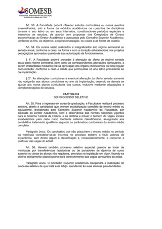 Art. 53. A Faculdade poderá oferecer estudos curriculares ou outros eventos
assemelhados, sob a forma de módulos acadêmicos ou conjuntos de disciplinas
durante o ano letivo ou em seus intervalos, constituindo-se períodos especiais e
intensivos de estudos, de acordo com propostas dos Colegiados de Cursos
encaminhadas ao Diretor Acadêmico e aprovadas pelo Conselho Superior Acadêmico,
contendo os fins, os objetivos, a operacionalização, os custos e as fontes de custeio.

      Art. 54. Os cursos serão realizados e integralizados sob regime semestral ou
seriado anual, conforme o caso, na forma e com a duração estabelecidas nos projetos
pedagógicos aprovados quando de sua autorização de funcionamento.

      § 1°. A Faculdade poderá proceder à alteração da oferta de regime seriado
anual para regime semestral, bem como as correspondentes alterações curriculares, a
serem implantadas mediante prévia aprovação dos órgãos competentes ou feita regular
comunicação, conforme o caso e desde que promovidas no ano letivo precedente ao
da implantação.

       § 2°. As alterações curriculares e eventual alteração da oferta seriada somente
não obrigarão aos alunos concluintes no ano da implantação, devendo os demais se
ajustar aos novos planos curriculares dos cursos, inclusive mediante adaptações e
complementações de estudos.

                                  CAPÍTULO II
                             DO PROCESSO SELETIVO

       Art. 55. Para o ingresso em curso de graduação, a Faculdade realizará processo
seletivo, aberto a candidatos que tenham escolarização completa do ensino médio ou
equivalente, disciplinado pelo Conselho Superior Acadêmico da Faculdade, por
proposta do Diretor Acadêmico, com a observância das normas nacionais vigentes
para o Sistema Federal de Ensino, e se destina a prover o número de vagas iniciais
estabelecidos para cada curso mediante sistema classificatório, assegurado aos
candidatos tratamento igualitário segundo os parâmetros curriculares do ensino médio
completo.

      Parágrafo único. Os candidatos que não possuírem o ensino médio no período
da matrícula considerar-se-ão inscritos no processo seletivo a título apenas de
experiência, sem direito algum à classificação e, conseqüentemente, a concorrer a
qualquer das vagas do edital.

        Art. 56. Haverá também processo seletivo especial quando se tratar de
matrículas por transferências facultativas ou de portadores de diploma de curso
superior ou ainda de alunos não-regulares, previstos na legislação em vigor, fixando-se
critério estritamente classificatório para preenchimento das vagas constantes do edital.

      Parágrafo único. O Conselho Superior Acadêmico disciplinará a realização do
processo seletivo de que trata este artigo, atendendo às suas efetivas peculiaridades.
 