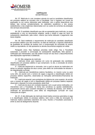 CAPÍTULO III
                                   DA MATRÍCULA

       Art. 57. Matrícula é o ato complexo através do qual os candidatos classificados
em processo seletivo se vinculam com a Faculdade, com o ingresso em cursos de
graduação ou em outros oferecidos pela Instituição, sob a estrita observância dos
editais, das normas complementares, do calendário acadêmico e dos prazos
estabelecidos e das exigências relacionadas com os custos de correntes da prestação
dos serviços educacionais.

       Art. 58. O candidato classificado que não se apresentar para matrícula, no prazo
estabelecido e com os documentos exigidos, perde o direito à vaga em favor do
subseqüente classificado, pela ordem, mesmo que tenha efetuado o pagamento das
taxas exigidas.

      Art. 59. Será indeferido o requerimento de matrícula do candidato classificado
em processo seletivo que não comprove, na data da matrícula, a rigorosa observância
da igualdade de condição de acesso com a comprovação da conclusão do ensino
médio ou equivalente, ou não apresente os demais documentos exigidos em edital.

        Parágrafo único. Nas hipóteses previstas neste artigo, fica a Faculdade
autorizada a proceder à convocação do subseqüente classificado, feita apenas a
notificação aos interessados, que não podem invocar em seu favor o desconhecimento
das disposições regimentais e editalícias.

        Art. 60. São categorias de matrícula:
        I – matrícula inicial, para ingresso em curso de graduação dos candidatos
classificados em processo seletivo e que comprovem, no ato, a conclusão do ensino
médio ou equivalente;
        II – matrícula seqüencial ou renovada, com a qual os alunos se matriculam em
séries ou estudos regulares de seus cursos, para efeito de continuidade de estudos e
de integralização curricular;
        III – matrícula por transferência externa facultativa, no mesmo curso ou para
curso afim, de acordo com o número de vagas e segundo a classificação obtida em
processo seletivo específico, observadas as instruções administrativo-financeiras da
Instituição;
        IV – matrícula especial, para portadores de diploma de curso superior, de acordo
com o número de vagas e com a classificação obtida em processo seletivo especial,
observado o disposto no inciso precedente, parte final;
        V – matrícula de aluno em condição especial, com a qual outras instituições, em
intercâmbio com a Faculdade, na forma dos convênios ou ajustes estabelecidos,
encaminham alunos para cursarem disciplina ou módulos de estudos, com direito a
certificado de aproveitamento, para efeito de integralização curricular em suas
instituições de origem.

       Art. 61. A não efetivação da matrícula inicial implica renúncia automática à vaga
e à classificação obtida no processo seletivo, bem como a falta da renovação da
matrícula implica automático abandono de curso, ficando a Faculdade autorizada a
emitir os atos de desligamento discente.
 