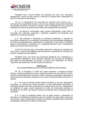Parágrafo único. Incorre também em abandono de curso com automático
desligamento o aluno que não renovar a matrícula no período letivo subseqüente ao
término do período de trancamento.

      Art. 62. O requerimento de renovação de matrícula será instruído com o
comprovante da regularidade do aluno com os seus encargos educacionais referentes
aos períodos anteriores, tornando-se, portanto, apto à celebração de novo contrato de
prestação de serviços educacionais para efeito de prosseguimento dos estudos.

      § 1°. Os alunos já matriculados, salvo quando inadimplentes, terão direito à
renovação das matrículas, observado o calendário acadêmico da Faculdade, este
Regimento ou cláusula contratual.

       § 2°. São proibidas a suspensão de atividades acadêmicas, a retenção de
documentos acadêmicos ou a aplicação de quaisquer outras penalidades pedagógicas
por motivo de inadimplemento, sujeitando-se o contratante, no que couber, às sanções
legais e administrativas, compatíveis com a legislação aplicável, caso a inadimplência
perdure por mais de 90 (noventa dias).

       Art. 63. Em havendo vaga, a Faculdade poderá abrir matrícula nas disciplinas de
seus cursos, a alunos não-regulares que demonstrarem capacidade de cursá-las com
proveito, mediante processo seletivo.

      Parágrafo único. Aos alunos que concluírem disciplinas com a freqüência e o
aproveitamento satisfatórios, será concedido certificado de conclusão de disciplinas,
para efeito de aproveitamento de estudos, na forma como dispuserem as normas
específicas aprovadas pelo Conselho Superior Acadêmico.

                             CAPÍTULO IV
         DAS TRANSFERÊNCIAS E DO APROVEITAMENTO DE ESTUDOS

       Art. 64. A Faculdade, no limite das vagas existentes e mediante processo
seletivo, aceitará transferência de aluno regular proveniente de curso idêntico ou afim,
mantido por estabelecimento de ensino superior nacional ou estrangeiro, observadas a
época prevista no calendário acadêmico e as normas do Sistema Federal de Ensino na
espécie.

       § 1°. Em caso de servidor público federal estudante ou de seus dependentes
estudantes, ou membro das Forças Armadas, ou seus dependentes estudantes, a
Faculdade realizará matrícula compulsória em qualquer época do ano e independente
da existência de vaga, quando requerida em razão de comprovada remoção ou
transferência “ex officio” que acarrete mudança de domicílio para a localidade sede da
Faculdade.

      § 2º. A regra do parágrafo anterior não se aplica quando o interessado na
matrícula por transferência se deslocar para ser investido em cargo efetivo decorrente
de concurso, cargo comissionado ou função de confiança, situações essas de absoluta
manifestação individual da vontade do interessado.
 