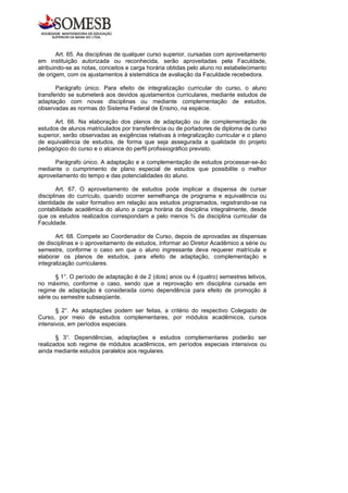 Art. 65. As disciplinas de qualquer curso superior, cursadas com aproveitamento
em instituição autorizada ou reconhecida, serão aproveitadas pela Faculdade,
atribuindo-se as notas, conceitos e carga horária obtidas pelo aluno no estabelecimento
de origem, com os ajustamentos à sistemática de avaliação da Faculdade recebedora.

       Parágrafo único. Para efeito de integralização curricular do curso, o aluno
transferido se submeterá aos devidos ajustamentos curriculares, mediante estudos de
adaptação com novas disciplinas ou mediante complementação de estudos,
observadas as normas do Sistema Federal de Ensino, na espécie.

      Art. 66. Na elaboração dos planos de adaptação ou de complementação de
estudos de alunos matriculados por transferência ou de portadores de diploma de curso
superior, serão observadas as exigências relativas à integralização curricular e o plano
de equivalência de estudos, de forma que seja assegurada a qualidade do projeto
pedagógico do curso e o alcance do perfil profissiográfico previsto.

      Parágrafo único. A adaptação e a complementação de estudos processar-se-ão
mediante o cumprimento de plano especial de estudos que possibilite o melhor
aproveitamento do tempo e das potencialidades do aluno.

        Art. 67. O aproveitamento de estudos pode implicar a dispensa de cursar
disciplinas do currículo, quando ocorrer semelhança de programa e equivalência ou
identidade de valor formativo em relação aos estudos programados, registrando-se na
contabilidade acadêmica do aluno a carga horária da disciplina integralmente, desde
que os estudos realizados correspondam a pelo menos ¾ da disciplina curricular da
Faculdade.

       Art. 68. Compete ao Coordenador de Curso, depois de aprovadas as dispensas
de disciplinas e o aproveitamento de estudos, informar ao Diretor Acadêmico a série ou
semestre, conforme o caso em que o aluno ingressante deva requerer matrícula e
elaborar os planos de estudos, para efeito de adaptação, complementação e
integralização curriculares.

       § 1°. O período de adaptação é de 2 (dois) anos ou 4 (quatro) semestres letivos,
no máximo, conforme o caso, sendo que a reprovação em disciplina cursada em
regime de adaptação é considerada como dependência para efeito de promoção à
série ou semestre subseqüente.

       § 2°. As adaptações podem ser feitas, a critério do respectivo Colegiado de
Curso, por meio de estudos complementares, por módulos acadêmicos, cursos
intensivos, em períodos especiais.

       § 3°. Dependências, adaptações e estudos complementares poderão ser
realizados sob regime de módulos acadêmicos, em períodos especiais intensivos ou
ainda mediante estudos paralelos aos regulares.
 