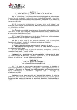 CAPÍTULO V
           DO TRANCAMENTO E DO CANCELAMENTO DE MATRÍCULA

      Art. 69. É concedido o trancamento de matrícula para o efeito de, interrompidos
temporariamente os estudos, manter o aluno sua vinculação à Faculdade e seu direito
à renovação de matrícula no período imediatamente subseqüente ao do término do
trancamento deferido.

       §1°. O trancamento é concedido por um semestre letivo, sendo vedada a sua
realização por ocasião da primeira matrícula. Não será admitido o trancamento parcial
em disciplinas no semestre.

       §2°. É vedada a concessão de trancamentos consecutivos que ultrapassem dois
anos letivos, ou que, em seu conjunto, ultrapassem metade do número mínimo de anos
previstos para integralização do curso.

      § 3°. O aluno contemplado com o trancamento referido neste artigo se obriga a
cumprir o currículo do curso vigente à época do retorno.

       Art. 70. O aluno pode ter sua matrícula cancelada, com o conseqüente
desligamento do quadro discente da Faculdade, nas seguintes situações:
       I - a pedido do interessado;
       II - por ato unilateral da direção nas hipóteses de abandono de curso;
       III - impossibilidade de integralização curricular em tempo máximo, feita prévia
comunicação ao interessado;
       IV - por decisão punitiva em processo disciplinar, assegurado o direito do
contraditório e da ampla e irrestrita defesa.

      Parágrafo único - O cancelamento da matrícula implica o desligamento do aluno
do quadro discente da Faculdade, vedada a expedição de guia de transferência,
fazendo, no entanto, jus a certidão dos estudos realizados.

                                 CAPÍTULO VI
                        DO PLANEJAMENTO DO ENSINO E
                        DA AVALIAÇÃO DA APRENDIZAGEM

        Art. 71. O plano de ensino conterá a indicação dos objetivos da disciplina, o
conteúdo programático, a carga horária, o cronograma, a metodologia a ser seguida, os
critérios e instrumentos de avaliação e a bibliografia básica, sem prejuízo de outras
linhas metodológicas e operacionais compatíveis com a tecnologia do
ensino/aprendizagem.

       Parágrafo único. O plano de ensino será elaborado pelo professor ou grupo de
professores que a ministram, aprovado pelo Colegiado de Curso, que poderá aprovar
reprogramações, objetivando melhoria do rendimento acadêmico e da qualidade do
curso.
 