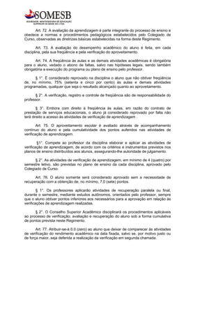 Art. 72. A avaliação da aprendizagem é parte integrante do processo de ensino e
obedece a normas e procedimentos pedagógicos estabelecidos pelo Colegiado de
Curso, observadas as diretrizes básicas estabelecidas na forma deste Regimento.

        Art. 73. A avaliação do desempenho acadêmico do aluno é feita, em cada
disciplina, pela sua freqüência e pela verificação do aproveitamento.

       Art. 74. A freqüência às aulas e as demais atividades acadêmicas é obrigatória
para o aluno, vedado o abono de faltas, salvo nas hipóteses legais, sendo também
obrigatória a execução do programa ou plano de ensino pelo professor.

      § 1°. É considerado reprovado na disciplina o aluno que não obtiver freqüência
de, no mínimo, 75% (setenta e cinco por cento) às aulas e demais atividades
programadas, qualquer que seja o resultado alcançado quanto ao aproveitamento.

      § 2°. A verificação, registro e controle de freqüência são de responsabilidade do
professor.

        § 3°. Embora com direito à freqüência às aulas, em razão do contrato de
prestação de serviços educacionais, o aluno já considerado reprovado por falta não
terá direito a acesso às atividades de verificação de aprendizagem .

        Art. 75. O aproveitamento escolar é avaliado através de acompanhamento
contínuo do aluno e pela cumulatividade dos pontos auferidos nas atividades de
verificação de aprendizagem.

        §1°. Compete ao professor da disciplina elaborar e aplicar as atividades de
verificação de aprendizagem, de acordo com os critérios e instrumentos previstos nos
planos de ensino distribuídos aos alunos, assegurando-lhe autoridade de julgamento.

      § 2°. As atividades de verificação de aprendizagem, em mínimo de 4 (quatro) por
semestre letivo, são previstas no plano de ensino da cada disciplina, aprovado pelo
Colegiado de Curso.

      Art. 76. O aluno somente será considerado aprovado sem a necessidade de
recuperação com a obtenção de, no mínimo, 7,0 (sete) pontos.

        § 1°. Os professores aplicarão atividades de recuperação paralela ou final,
durante o semestre, mediante estudos autônomos, orientados pelo professor, sempre
que o aluno obtiver pontos inferiores aos necessários para a aprovação em relação às
verificações de aprendizagem realizadas.

      § 2°. O Conselho Superior Acadêmico disciplinará os procedimentos aplicáveis
ao processo de verificação, avaliação e recuperação do aluno sob a forma cumulativa
de pontos prevista neste Regimento.

       Art. 77. Atribuir-se-á 0.0 (zero) ao aluno que deixar de comparecer às atividades
de verificação do rendimento acadêmico na data fixada, salvo se, por motivo justo ou
de força maior, seja deferida a realização da verificação em segunda chamada.
 