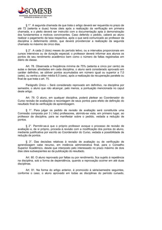 § 1°. A segunda chamada de que trata o artigo deverá ser requerida no prazo de
até 72 (setenta e duas) horas úteis após a realização da verificação em primeira
chamada, e o pleito deverá ser instruído com a documentação apta à demonstração
dos fundamentos e motivos convincentes. Caso deferido o pedido, caberá ao aluno
realizar o pagamento da taxa respectiva, após o que será comunicado ao professor da
disciplina o deferimento obtido, que deverá providenciar a realização da segunda
chamada no máximo de cinco dias.

       § 2°. A cada 2 (dois) meses do período letivo, ou a intervalos proporcionais em
cursos intensivos ou de duração especial, o professor deverá informar aos alunos os
pontos de seu rendimento acadêmico bem como o número de faltas registradas em
diário de classe.

        Art. 78. Observada a freqüência mínima de 75% (setenta e cinco por cento) às
aulas e demais atividades em cada disciplina, o aluno será considerado aprovado em
caráter definitivo, se obtiver pontos acumulados em número igual ou superior a 7,0
(sete), ou venha a obter média 6,0 (seis), após a realização da recuperação paralela ou
final de que trata o art. 75.

      Parágrafo Único – Será considerado reprovado em definitivo, na disciplina por
semestre, o aluno que não alcançar, pelo menos, a pontuação mencionada no caput
deste artigo.

       Art. 79. O aluno, em qualquer disciplina, poderá pleitear ao Coordenador do
Curso revisão de avaliações e recontagem de seus pontos para efeito de definição do
resultado final da verificação de aprendizagem.

      § 1°. Para julgar os pedido de revisão de avaliação será constituída uma
Comissão composta por 3 ( três) professores, abrindo-se vista, em primeiro lugar, ao
professor da disciplina, para se manifestar sobre o pedido, vedada a redução de
pontos.

       § 2°. Permitir-se-á que o próprio professor avoque o processo de revisão de
avaliação e, de si próprio, proceda à revisão com a modificação dos pontos do aluno,
mediante justificativa por escrito ao Coordenador do Curso, vedada a possibilidade de
redução de pontos.

       § 3°. Das decisões relativas à revisão de avaliação ou de verificação de
aprendizagem cabe recurso, em instância administrativa final, para o Conselho
Superior Acadêmico, desde que interposto pelo interessado no prazo máximo de dois
dias úteis subseqüentes ao da publicação do resultado.

        Art. 80. O aluno reprovado por faltas ou por rendimento, fica sujeito à repetência
na disciplina, sob a forma de dependência, quando a reprovação ocorrer em até duas
disciplinas.

      Art. 81. Na forma do artigo anterior, é promovido à série/semestre seguintes,
conforme o caso, o aluno aprovado em todas as disciplinas do período cursado,
 