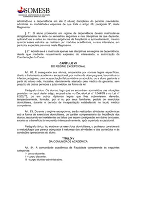 admitindo-se a dependência em até 2 (duas) disciplinas do período precedente,
admitidas as modalidades especiais de que trata o artigo 68, parágrafo 3°, deste
Regimento.

       § 1°. O aluno promovido em regime de dependência deverá matricular-se
obrigatoriamente na série ou semestres seguintes e nas disciplinas de que depende,
aplicando-se a estas as mesmas exigências de freqüência e aproveitamento, mesmo
quando esses estudos se realizem por módulos acadêmicos, cursos intensivos, em
períodos especiais previstos neste Regimento.

     § 2°. Admitir-se-á a matrícula apenas nas disciplinas em regime de dependência,
desde que mediante requerimento expresso do interessado, e autorização da
Coordenação do Curso.

                                  CAPÍTULO VII
                             DO REGIME EXCEPCIONAL

        Art. 82. É assegurado aos alunos, amparados por normas legais específicas,
direito a tratamento acadêmico excepcional, por motivo de doença grave, traumática ou
infecto-contagiosa, com incapacitação física relativa ou absoluta, ou a aluna gestante a
partir do oitavo mês, inclusive, devidamente atestado pelo médico da gestante, sem
prejuízo de outros períodos a juízo médico, na forma da lei.

       Parágrafo único. Os alunos, logo que se encontrem acometidos das situações
previstas no caput deste artigo, enquadradas no Decreto-Lei n° 1.044/69 e na Lei n°
6.202/75, ou em outros diplomas legais que lhes sobrevierem, deverão,
tempestivamente, formular, por si ou por seus familiares, pedido de exercícios
domiciliares, durante o período de incapacitação estabelecido no laudo médico
competente.

      Art. 83. Durante o regime excepcional, serão realizadas atividades acadêmicas
sob a forma de exercícios domiciliares, de caráter compensatório da freqüência dos
alunos, reputando-se inexistentes as faltas que sejam consignadas em diário de classe,
exceto se o benefício for requerido intempestivamente, após o período excepcional.

      Parágrafo único. Ao elaborar os exercícios domiciliares, o professor considerará
a metodologia que pareça adequada à natureza das atividades e dos conteúdos e às
condições operacionais do aluno.

                                   TÍTULO V
                           DA COMUNIDADE ACADÊMICA

      Art. 84. A comunidade acadêmica da Faculdade compreende as seguintes
categorias:
      I - corpo docente;
      II - corpo discente;
      III - corpo técnico-administrativo.
 