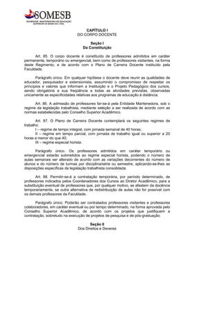 CAPÍTULO I
                              DO CORPO DOCENTE

                                      Seção I
                                  Da Constituição

      Art. 85. O corpo docente é constituído de professores admitidos em caráter
permanente, temporário ou emergencial, bem como de professores visitantes, na forma
deste Regimento, e de acordo com o Plano de Carreira Docente instituído pela
Faculdade.

       Parágrafo único. Em qualquer hipótese o docente deve reunir as qualidades de
educador, pesquisador e extensionista, assumindo o compromisso de respeitar os
princípios e valores que informam a Instituição e o Projeto Pedagógico dos cursos,
sendo obrigatória a sua freqüência a todas as atividades previstas, observadas
unicamente as especificidades relativas aos programas de educação à distância.

      Art. 86. A admissão de professores far-se-á pela Entidade Mantenedora, sob o
regime da legislação trabalhista, mediante seleção a ser realizada de acordo com as
normas estabelecidas pelo Conselho Superior Acadêmico.

       Art. 87. O Plano de Carreira Docente contemplará os seguintes regimes de
trabalho:
       I – regime de tempo integral, com jornada semanal de 40 horas;
       II – regime em tempo parcial, com jornada de trabalho igual ou superior a 20
horas e menor do que 40;
       III – regime especial horista.

      Parágrafo único. Os professores admitidos em caráter temporário              ou
emergencial estarão submetidos ao regime especial horista, podendo o número        de
aulas semanais ser alterado de acordo com as variações decorrentes do número       de
alunos e do número de turmas por disciplina/série ou semestre, aplicando-se-lhes   as
disposições específicas da legislação trabalhista consolidada.

       Art. 88. Permitir-se-á a contratação temporária, por período determinado, de
professores indicados pelos Coordenadores dos Cursos ao Diretor Acadêmico, para a
substituição eventual de professores que, por qualquer motivo, se afastem da docência
temporariamente, se outra alternativa de redistribuição de aulas não for possível com
os demais professores da Faculdade.

       Parágrafo único. Poderão ser contratados professores visitantes e professores
colaboradores, em caráter eventual ou por tempo determinado, na forma aprovada pelo
Conselho Superior Acadêmico, de acordo com os projetos que justifiquem a
contratação, sobretudo na execução de projetos de pesquisa e de pós-graduação.

                                      Seção II
                               Dos Direitos e Deveres
 