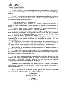 Art. 89. A presença do professor às reuniões dos colegiados aos quais pertença
é obrigatória e tem preferência sobre suas demais atividades, sendo inerente à função
docente.

       Art. 90. Pode ser concedida ao professor licença para estudo ou atendimento de
interesses pessoais, de acordo com normas estabelecidas pelo Conselho Superior
Acadêmico ouvida a Direção Acadêmica.

        Art. 91. São atribuições do corpo docente:
        I - estabelecer seu Plano Individual de Trabalho, contemplando atividades de
ensino, pesquisa e extensão e executá-lo depois de aprovado pelo Colegiado de
Curso;
        II - assumir, superintender e fiscalizar o processo de docência e da avaliação da
aprendizagem no âmbito das disciplinas que lhe forem atribuídas;
        III - observar as normas estabelecidas e a orientação dos órgãos administrativos,
especialmente no que se refere ao cumprimento da carga horária e do plano de ensino;
        IV - encaminhar ao Colegiado de Curso, um mês antes do início de cada período
letivo, os planos de ensino e atividades a seu cargo;
        V - registrar, em formulário próprio, a matéria e a freqüência dos alunos às aulas
ministradas e outros dados referentes às disciplinas e turmas sob sua
responsabilidade;
        VI - encaminhar, por unidade, no caso de disciplinas de graduação, ou na forma
e prazos estabelecidos, para outros cursos, os resultados das atividades acadêmicas
dos alunos sob sua responsabilidade, em termos de freqüência e aproveitamento;
        VII - participar das reuniões, para as quais for convocado;
        VIII - participar de comissões, sempre que designado, no interesse do ensino, da
pesquisa e da extensão;
        IX - buscar seu constante aperfeiçoamento teórico e prático através de estudos
pós-graduados e pela alternância entre disciplinas de graduação e pós-graduação e
projetos de pesquisa e extensão em que atue.

       Art. 92. Será passível de sanção disciplinar o professor que, sem motivo justo
acolhido pelo órgão competente, deixar de cumprir o programa de sua disciplina,
importando a reincidência em motivo bastante para sua demissão ou dispensa,
assegurado o direito de defesa em processo disciplinar.

       Parágrafo Único. A Faculdade não poderá encerrar o período letivo sem a
integralização da carga horária curricular, mesmo recorrendo à contratação de
professor temporário.

       Art. 93. A contratação do pessoal docente rege-se pela legislação trabalhista,
nos termos deste Regimento e do Plano de Carreira Docente.

                                    CAPÍTULO II
                                DO CORPO DISCENTE

                                       Seção I
                                    Da Constituição
 
