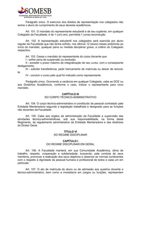 Parágrafo único. O exercício dos direitos de representação nos colegiados não
exime o aluno do cumprimento de seus deveres acadêmicos.

      Art. 101. O mandato do representante estudantil e de seu suplente, em qualquer
Colegiado da Faculdade, é de 1 (um) ano, permitida 1 (uma) recondução.

       Art. 102. A representação estudantil nos colegiados será exercida por aluno
regular da Faculdade que não tenha sofrido, nos últimos 12 (doze) meses anteriores ao
início do mandato, qualquer pena ou medida disciplinar grave, a critério do Colegiado
respectivo.

       Art. 103. Cessa o mandato do representante do corpo discente que:
       I - sofrer pena de suspensão ou exclusão;
       II - exceder o prazo máximo de integralização de seu curso, com o conseqüente
desligamento;
       III - solicitar transferência, pedir trancamento de matrícula ou deixar de renová-
la;
       IV - concluir o curso pelo qual foi indicado como representante.

     Parágrafo único. Ocorrendo a vacância em qualquer Colegiado, cabe ao DCE ou
aos Diretórios Acadêmicos, conforme o caso, indicar o representante para novo
mandato.

                                CAPÍTULO III
                      DO CORPO TÉCNICO-ADMINISTRATIVO

      Art. 104. O corpo técnico-administrativo é constituído de pessoal contratado pela
Entidade Mantenedora segundo a legislação trabalhista e designado para as funções
não docentes da Faculdade.

       Art. 105. Cabe aos órgãos da administração da Faculdade a supervisão das
atividades técnico-administrativas, sob sua responsabilidade, na forma deste
Regimento, de regulamento administrativo da Entidade Mantenedora e das diretrizes
do Diretor Geral.

                                    TÍTULO VI
                              DO REGIME DISCIPLINAR

                                  CAPÍTULO I
                        DO REGIME DISCIPLINAR EM GERAL

       Art. 106. A Faculdade manterá, em sua Comunidade Acadêmica, clima de
trabalho, respeito, cooperação e solidariedade, buscando, pela conduta de seus
membros, promover a realização dos seus objetivos e observar as normas condizentes
com o respeito à dignidade da pessoal humana e profissional de todos e cada um em
particular.

       Art. 107. O ato de matrícula do aluno ou de admissão aos quadros docente e
técnico-administrativo, bem como a investidura em cargos ou funções, representam
 