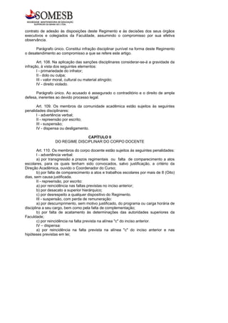 contrato de adesão às disposições deste Regimento e às decisões dos seus órgãos
executivos e colegiados da Faculdade, assumindo o compromisso por sua efetiva
observância.

      Parágrafo único. Constitui infração disciplinar punível na forma deste Regimento
o desatendimento ao compromisso a que se refere este artigo.

       Art. 108. Na aplicação das sanções disciplinares considerar-se-á a gravidade da
infração, à vista dos seguintes elementos:
       I - primariedade do infrator;
       II - dolo ou culpa;
       III - valor moral, cultural ou material atingido;
       IV - direito violado.

      Parágrafo único. Ao acusado é assegurado o contraditório e o direito de ampla
defesa, inerentes ao devido processo legal.

       Art. 109. Os membros da comunidade acadêmica estão sujeitos às seguintes
penalidades disciplinares:
       I - advertência verbal;
       II - repreensão por escrito;
       III - suspensão;
       IV - dispensa ou desligamento.

                                CAPÍTULO II
                 DO REGIME DISCIPLINAR DO CORPO DOCENTE

        Art. 110. Os membros do corpo docente estão sujeitos às seguintes penalidades:
        I - advertência verbal:
        a) por transgressão a prazos regimentais ou falta de comparecimento a atos
escolares, para os quais tenham sido convocados, salvo justificação, a critério da
Direção Acadêmica, ouvido o Coordenador do Curso;
        b) por falta de comparecimento a atos e trabalhos escolares por mais de 8 (Oito)
dias, sem causa justificada.
        II - repreensão, por escrito:
        a) por reincidência nas faltas previstas no inciso anterior;
        b) por desacato a superior hierárquico;
        c) por desrespeito a qualquer dispositivo do Regimento.
        III - suspensão, com perda de remuneração:
        a) por descumprimento, sem motivo justificado, do programa ou carga horária de
disciplina a seu cargo, bem como pela falta de complementação;
        b) por falta de acatamento às determinações das autoridades superiores da
Faculdade;
        c) por reincidência na falta prevista na alínea "c" do inciso anterior.
        IV – dispensa:
        a) por reincidência na falta prevista na alínea "c" do inciso anterior e nas
hipóteses previstas em lei;
 