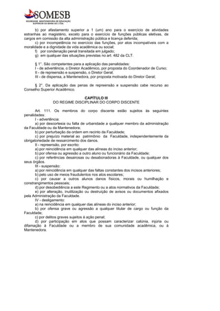 b) por afastamento superior a 1 (um) ano para o exercício de atividades
estranhas ao magistério, exceto para o exercício de funções públicas eletivas, de
cargos em comissão da alta administração pública e licença deferida;
      c) por incompetência no exercício das funções, por atos incompatíveis com a
moralidade e a dignidade da vida acadêmica ou social;
      f) por condenação penal transitada em julgado;
      g) em qualquer das situações previstas no art. 482 da CLT.

      § 1°. São competentes para a aplicação das penalidades:
      I - de advertência, o Diretor Acadêmico, por proposta do Coordenador de Curso;
      II - de repreensão e suspensão, o Diretor Geral;
      III - de dispensa, a Mantenedora, por proposta motivada do Diretor Geral;

     § 2°. Da aplicação das penas de repreensão e suspensão cabe recurso ao
Conselho Superior Acadêmico.

                               CAPÍTULO III
                DO REGIME DISCIPLINAR DO CORPO DISCENTE

       Art. 111. Os membros do corpo discente estão sujeitos às seguintes
penalidades:
       I - advertência:
       a) por descortesia ou falta de urbanidade a qualquer membro da administração
da Faculdade ou da Mantenedora;
       b) por perturbação da ordem em recinto da Faculdade;
       c) por prejuízo material ao patrimônio da Faculdade, independentemente da
obrigatoriedade de ressarcimento dos danos.
       II - repreensão, por escrito:
       a) por reincidência em qualquer das alíneas do inciso anterior;
       b) por ofensa ou agressão a outro aluno ou funcionário da Faculdade;
       c) por referências desairosas ou desabonadoras à Faculdade, ou qualquer dos
seus órgãos.
       III - suspensão:
       a) por reincidência em qualquer das faltas constantes dos incisos anteriores;
       b) pelo uso de meios fraudulentos nos atos escolares;
       c) por causar a outros alunos danos físicos, morais ou humilhação e
constrangimentos pessoais;
       d) por desobediência a este Regimento ou a atos normativos da Faculdade;
       e) por alteração, inutilização ou destruição de avisos ou documentos afixados
pela Administração da Faculdade.
       IV - desligamento:
       a) na reincidência em qualquer das alíneas do inciso anterior;
       b) por ofensa grave ou agressão a qualquer titular de cargo ou função da
Faculdade;
       c) por delitos graves sujeitos à ação penal;
       d) por participação em atos que possam caracterizar calúnia, injúria ou
difamação à Faculdade ou a membro de sua comunidade acadêmica, ou à
Mantenedora.
 