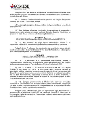 Parágrafo único. As penas de suspensão e de desligamento discentes serão
aplicadas de acordo com o processo disciplinar em que se assegurem o contraditório e
o direito de ampla defesa.

       Art. 112. Cabe ao Coordenador de Curso a aplicação das sanções disciplinares
previstas nos incisos I e II do artigo anterior.

       § 1°. A aplicação das penas de suspensão e desligamento são da competência
do Diretor Geral.

       § 2°. Das decisões referentes à aplicação de penalidades de suspensão e
desligamento, cabe recurso com duplo efeito ao Conselho Superior Acadêmico, no
prazo de 10 (dez) dias, a contar da data de aplicação da sanção.

                              CAPITULO IV
        DO REGIME DISCIPLINAR DO CORPO TÉCNICO-ADMINISTRATIVO

       Art. 113. Aos membros do corpo técnico-administrativo aplicam-se as
penalidades previstas no Regulamento da Mantenedora e na legislação trabalhista.

       Parágrafo único. A aplicação das penalidades de advertência, repreensão por
escrito e suspensão é da competência do Diretor Geral da Faculdade, e a de dispensa
é da autoridade competente da Mantenedora.

                               TITULO VII
                 DO RELACIONAMENTO COM A MANTENEDORA

     Art. 114.     A Faculdade e a Mantenedora relacionam-se, integral e
harmonicamente, voltadas para a qualitativa e eficaz operacionalização dos projetos
pedagógicos dos cursos e do Plano de Desenvolvimento Institucional – PDI.

       Art. 115. A SOMESB – SOCIEDADE MANTENEDORA DE EDUCAÇÃO
SUPERIOR DA BAHIA S/C LTDA., é responsável pela Faculdade, perante as
autoridades públicas e o público em geral, podendo para este fim ser representada pelo
Diretor-Geral, a critério da mantenedora, incumbindo-lhe tomar as medidas necessárias
ao seu bom funcionamento, respeitando os limites da lei e deste Regimento, a
liberdade acadêmica dos corpos docente e discente e a autoridade própria de seus
órgãos deliberativos e executivos.

       Art. 116. Compete precipuamente à Mantenedora promover adequadas
condições de funcionamento das atividades da Faculdade, colocando-lhe à disposição
os bens móveis e imóveis necessários e assegurando-lhe os suficientes recursos
financeiros para o efetivo cumprimento de seus fins.

       Parágrafo único. À Mantenedora, pelo seu representante legal, fica reservada a
administração orçamentária e financeira da Faculdade, inclusive a celebração de
Contratos de Prestação de Serviços Educacionais, podendo delegá-las no todo ou em
parte ao Diretor Geral.
 