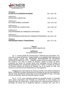 TÍTULO IX
DO INSTITUTO SUPERIOR DE ENSINO                                  Arts. 122 a 130

CAPÍTULO I
ESTRUTURA E OBJETIVOS                                            Arts. 122 a 123

CAPÍTULO II
DO CURSO NORMAL SUPERIOR                                         Arts. 124 a 125

CAPÍTULO III
DOS CURSOS DE LICENCIATURA                                       Arts. 126 a 127

CAPÍTULO IV
DOS PROGRAMAS DE FORMAÇÃO CONTINUADA                             Art. 128

CAPÍTULO V
DOS PROGRAMAS ESPECIAIS DE FORMAÇÃO PEDAGÓGICA Arts.129 a 130

TÍTULO X
DISPOSIÇÕES FINAIS E TRANSITÓRIAS                                Arts. 131 a 134



                                 TÍTULO I
                        CONCEPÇÃO, SEDE E OBJETIVOS

                                  CAPÍTULO I
                             DA CONCEPÇÃO E SEDE

       Art. 1°. A FACULDADE DE TECNOLOGIA E CIÊNCIAS DE SALVADOR– FTC,
com sede na cidade de Salvador , Estado da Bahia, é um estabelecimento particular de
ensino superior mantido pela SOCIEDADE MANTENEDORA DE EDUCAÇÃO
SUPERIOR DA BAHIA S/C LTDA. – SOMESB, pessoa jurídica de direito privado, com
fins lucrativos, com sede na cidade de Salvador, Capital do Estado da Bahia,
constituída nos termos do Contrato Social como Sociedade Civil por Quotas de
Responsabilidade Ltda., devidamente registrado sob nº 1400-5, no Cartório do 2º Ofício
de Pessoas Jurídicas da Comarca de Salvador, em 30 de agosto de 1999, cuja
estrutura e funcionamento são disciplinados por este Regimento.

      Parágrafo único. Sem prejuízo de outras que venham a ser criadas no Estado da
Bahia, a SOMESB é entidade mantenedora da Faculdade de que trata este Regimento,
além de outras regularmente credenciadas na forma da legislação em vigor, com sedes
em Feira de Santana, Vitória da Conquista, Itabuna e Jequié.

       Art. 2°. A FTC, como instituição particular de educação superior, é concebida
como agente responsável pela formação de profissionais de nível superior nas
diferentes áreas do conhecimento, comprometida com o desenvolvimento científico e
tecnológico de acordo com as exigências regionais e nacionais, bem como com a
 