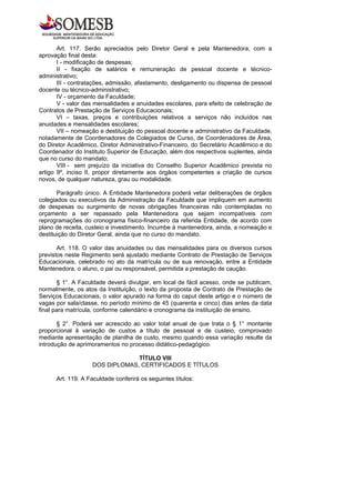 Art. 117. Serão apreciados pelo Diretor Geral e pela Mantenedora, com a
aprovação final desta:
       I - modificação de despesas;
       II - fixação de salários e remuneração de pessoal docente e técnico-
administrativo;
       III - contratações, admissão, afastamento, desligamento ou dispensa de pessoal
docente ou técnico-administrativo;
       IV - orçamento da Faculdade;
       V - valor das mensalidades e anuidades escolares, para efeito de celebração de
Contratos de Prestação de Serviços Educacionais;
       VI – taxas, preços e contribuições relativos a serviços não incluídos nas
anuidades e mensalidades escolares;
       VII – nomeação e destituição do pessoal docente e administrativo da Faculdade,
notadamente de Coordenadores de Colegiados de Curso, de Coordenadores de Área,
do Diretor Acadêmico, Diretor Administrativo-Financeiro, do Secretário Acadêmico e do
Coordenador do Instituto Superior de Educação, além dos respectivos suplentes, ainda
que no curso do mandato;
       VIII - sem prejuízo da iniciativa do Conselho Superior Acadêmico prevista no
artigo 9º, inciso II, propor diretamente aos órgãos competentes a criação de cursos
novos, de qualquer natureza, grau ou modalidade.

       Parágrafo único. A Entidade Mantenedora poderá vetar deliberações de órgãos
colegiados ou executivos da Administração da Faculdade que impliquem em aumento
de despesas ou surgimento de novas obrigações financeiras não contempladas no
orçamento a ser repassado pela Mantenedora que sejam incompatíveis com
reprogramações do cronograma físico-financeiro da referida Entidade, de acordo com
plano de receita, custeio e investimento. Incumbe à mantenedora, ainda, a nomeação e
destituição do Diretor Geral, ainda que no curso do mandato.

       Art. 118. O valor das anuidades ou das mensalidades para os diversos cursos
previstos neste Regimento será ajustado mediante Contrato de Prestação de Serviços
Educacionais, celebrado no ato da matrícula ou de sua renovação, entre a Entidade
Mantenedora, o aluno, o pai ou responsável, permitida a prestação de caução.

        § 1°. A Faculdade deverá divulgar, em local de fácil acesso, onde se publicam,
normalmente, os atos da Instituição, o texto da proposta de Contrato de Prestação de
Serviços Educacionais, o valor apurado na forma do caput deste artigo e o número de
vagas por sala/classe, no período mínimo de 45 (quarenta e cinco) dias antes da data
final para matrícula, conforme calendário e cronograma da instituição de ensino.

       § 2°. Poderá ser acrescido ao valor total anual de que trata o § 1° montante
proporcional à variação de custos a título de pessoal e de custeio, comprovado
mediante apresentação de planilha de custo, mesmo quando essa variação resulte da
introdução de aprimoramentos no processo didático-pedagógico.

                                TÍTULO VIII
                   DOS DIPLOMAS, CERTIFICADOS E TÍTULOS

      Art. 119. A Faculdade conferirá os seguintes títulos:
 