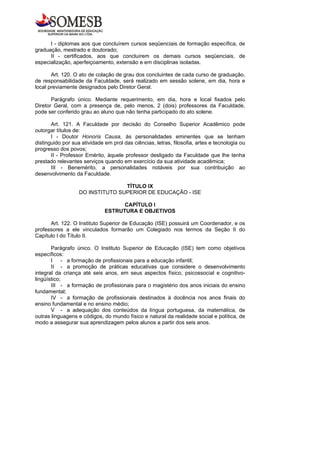 I - diplomas aos que concluírem cursos seqüenciais de formação específica, de
graduação, mestrado e doutorado;
      II - certificados, aos que concluírem os demais cursos seqüenciais, de
especialização, aperfeiçoamento, extensão e em disciplinas isoladas.

       Art. 120. O ato de colação de grau dos concluintes de cada curso de graduação,
de responsabilidade da Faculdade, será realizado em sessão solene, em dia, hora e
local previamente designados pelo Diretor Geral.

       Parágrafo único. Mediante requerimento, em dia, hora e local fixados pelo
Diretor Geral, com a presença de, pelo menos, 2 (dois) professores da Faculdade,
pode ser conferido grau ao aluno que não tenha participado do ato solene.

       Art. 121. A Faculdade por decisão do Conselho Superior Acadêmico pode
outorgar títulos de:
       I - Doutor Honoris Causa, às personalidades eminentes que se tenham
distinguido por sua atividade em prol das ciências, letras, filosofia, artes e tecnologia ou
progresso dos povos;
       II - Professor Emérito, àquele professor desligado da Faculdade que lhe tenha
prestado relevantes serviços quando em exercício da sua atividade acadêmica;
       III - Benemérito, a personalidades notáveis por sua contribuição ao
desenvolvimento da Faculdade.

                                  TÍTULO IX
                   DO INSTITUTO SUPERIOR DE EDUCAÇÃO - ISE

                                    CAPÍTULO I
                              ESTRUTURA E OBJETIVOS

      Art. 122. O Instituto Superior de Educação (ISE) possuirá um Coordenador, e os
professores a ele vinculados formarão um Colegiado nos termos da Seção II do
Capítulo I do Título II.

       Parágrafo único. O Instituto Superior de Educação (ISE) tem como objetivos
específicos:
       I - a formação de profissionais para a educação infantil;
       II - a promoção de práticas educativas que considere o desenvolvimento
integral da criança até seis anos, em seus aspectos físico, psicossocial e cognitivo-
lingüístico;
       III - a formação de profissionais para o magistério dos anos iniciais do ensino
fundamental;
       IV - a formação de profissionais destinados à docência nos anos finais do
ensino fundamental e no ensino médio;
       V - a adequação dos conteúdos da língua portuguesa, da matemática, de
outras linguagens e códigos, do mundo físico e natural da realidade social e política, de
modo a assegurar sua aprendizagem pelos alunos a partir dos seis anos.
 