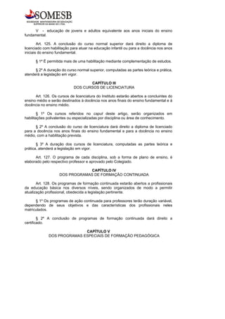 V - educação de jovens e adultos equivalente aos anos iniciais do ensino
fundamental.

        Art. 125. A conclusão do curso normal superior dará direito a diploma de
licenciado com habilitação para atuar na educação infantil ou para a docência nos anos
iniciais do ensino fundamental.

      § 1º É permitida mais de uma habilitação mediante complementação de estudos.

      § 2º A duração do curso normal superior, computadas as partes teórica e prática,
atenderá a legislação em vigor.

                                   CAPÍTULO III
                            DOS CURSOS DE LICENCIATURA

      Art. 126. Os cursos de licenciatura do Instituto estarão abertos a concluintes do
ensino médio e serão destinados à docência nos anos finais do ensino fundamental e à
docência no ensino médio.

        § 1º Os cursos referidos no caput deste artigo, serão organizados em
habilitações polivalentes ou especializadas por disciplina ou área de conhecimento.

      § 2º A conclusão do curso de licenciatura dará direito a diploma de licenciado
para a docência nos anos finais do ensino fundamental e para a docência no ensino
médio, com a habilitação prevista.

       § 3º A duração dos cursos de licenciatura, computadas as partes teórica e
prática, atenderá a legislação em vigor.

      Art. 127. O programa de cada disciplina, sob a forma de plano de ensino, é
elaborado pelo respectivo professor e aprovado pelo Colegiado.

                                 CAPÍTULO IV
                    DOS PROGRAMAS DE FORMAÇÃO CONTINUADA

       Art. 128. Os programas de formação continuada estarão abertos a profissionais
da educação básica nos diversos níveis, sendo organizados de modo a permitir
atualização profissional, obedecida a legislação pertinente.

      § 1º Os programas de ação continuada para professores terão duração variável,
dependendo de seus objetivos e das características dos profissionais neles
matriculados.

        § 2º A conclusão de programas de formação continuada dará direito a
certificado.

                             CAPÍTULO V
              DOS PROGRAMAS ESPECIAIS DE FORMAÇÃO PEDAGÓGICA
 