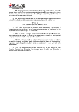 Art. 129. Os programas especiais de formação pedagógica têm como finalidade
oferecer sólida base de conhecimentos na área de estudos a portadores de diploma de
nível superior, em cursos relacionados à habilitação pretendida, estruturados em
conformidade com a legislação vigente.

       Art. 130. A Coordenadora de curso se encarregará de verificar a compatibilidade
entre a formação do candidato e a disciplina para a qual pretende habilitar-se.

                                  TÍTULO X
                      DISPOSIÇÕES FINAIS E TRANSITÓRIAS

       Art. 131. Salvo disposições em contrário neste Regimento, o prazo para a
interposição de recursos é de 5 (cinco) dias contados da data da publicação do ato
recorrido ou de sua comunicação ao interessado.

      Art. 132. As taxas e encargos educacionais serão fixadas pela Mantenedora,
atendida a legislação vigente, inclusive os valores a serem cobrados por serviços não
compreendidos na anuidade e mensalidades escolares.

      Art. 133. No valor da anuidade estão incluídos os atos inerentes ao trabalho
escolar do ano letivo contratado, e seu pagamento será parcelado em mensalidades,
segundo a legislação pertinente, bem como de acordo com o plano aprovado pela
Mantenedora.

       Art. 134. Este Regimento entrará em vigor na data de sua aprovação pelo
Conselho Nacional de Educação, homologação pelo Ministério da Educação e
publicação em Diário Oficial da União.
 