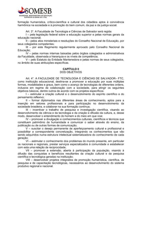 formação humanística, crítico-científica e cultural dos cidadãos aptos à convivência
harmônica na sociedade e à promoção do bem comum, da paz e da justiça social.

      Art. 3°. A Faculdade de Tecnologia e Ciências de Salvador será regida:
      I – pela legislação federal sobre a educação superior e pelas normas gerais da
educação nacional;
      II – pelos atos ministeriais e resoluções do Conselho Nacional de Educação, por
seus colegiados competentes;
      III – por este Regimento regularmente aprovado pelo Conselho Nacional de
Educação;
      IV – pelas normas internas baixadas pelos órgãos colegiados e administrativos
da Faculdade, observada a hierarquia e os níveis de competência;
      V – pelo Estatuto da Entidade Mantenedora e pelas normas de seus colegiados,
no âmbito de suas atribuições específicas.

                                   CAPÍTULO II
                                  DOS OBJETIVOS

        Art. 4°. A FACULDADE DE TECNOLOGIA E CIÊNCIAS DE SALVADOR– FTC,
como instituição educacional, destina-se a promover a educação por suas múltiplas
formas, modalidades e graus, bem como o avanço de tecnologias de diferentes ordens,
inclusive em regime de colaboração com a sociedade, para atingir os seguintes
objetivos básicos, dentre outros de acordo com os projetos específicos:
        I – estimular a criação cultural e o desenvolvimento do espírito científico e do
pensamento reflexivo;
        II – formar diplomados nas diferentes áreas de conhecimento, aptos para a
inserção em setores profissionais e para participação no desenvolvimento da
sociedade brasileira, e colaborar na sua formação contínua;
        III – incentivar o trabalho de pesquisa e investigação científica, visando ao
desenvolvimento da ciência e da tecnologia e da criação e difusão da cultura, e, desse
modo, desenvolver o entendimento do homem e do meio em que vive;
        IV – promover a divulgação e conhecimentos culturais, científicos e técnicos que
constituem patrimônio da humanidade e comunicar o saber através do ensino, da
publicação ou de outras formas de comunicação;
        V – suscitar o desejo permanente de aperfeiçoamento cultural e profissional e
possibilitar a correspondente concretização, integrando os conhecimentos que vão
sendo adquiridos numa estrutura intelectual sistematizadora do conhecimento de cada
geração;
        VI – estimular o conhecimento dos problemas do mundo presente, em particular
os nacionais e regionais, prestar serviços especializados à comunidade e estabelecer
com esta uma relação de reciprocidade;
        VII – promover a extensão, aberta à participação da população, visando à
difusão das conquistas e benefícios resultantes da criação cultural e da pesquisa
científica e tecnológica geradas na instituição;
        VIII – desenvolver projetos integrados de promoção humanística, científica, de
pesquisa e de capacitação tecnológicas, necessários ao desenvolvimento do sistema
produtivo regional e nacional.
 