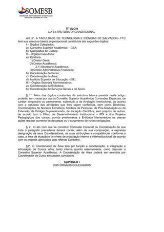 TÍTULO II
                         DA ESTRUTURA ORGANIZACIONAL

       Art. 5°. A FACULDADE DE TECNOLOGIA E CIÊNCIAS DE SALVADOR– FTC
terá sua estrutura básica organizacional constituída dos seguintes órgãos:
       I – Órgãos Colegiados:
       a) Conselho Superior Acadêmico – CSA;
       b) Colegiados de Cursos;
       II – Órgãos Executivos:
       a) Diretoria
            1) Diretor Geral;
            2) Diretor Acadêmico;
                2.1) Secretário Acadêmico;
            3) Diretor Administrativo-Financeiro;
       b) Coordenação de Curso;
       c) Coordenação de Área;
       d) Instituto Superior de Educação - ISE;
       III – Órgãos Setoriais Administrativos:
       a) Coordenação da Biblioteca;
       b) Coordenação de Serviços Gerais e de Apoio.

      § 1°. Além dos órgãos constantes da estrutura básica prevista neste artigo,
poderão ser criadas por ato do Conselho Superior Acadêmico Comissões Especiais, de
caráter temporário ou permanente, sobretudo a de Avaliação Institucional, de acordo
com a natureza das atividades que lhes sejam conferidas, bem como Diretorias,
Coordenações de Núcleos Temáticos, Núcleos de Pesquisa, de Pós-Graduação ou de
Extensão, de Estágio Supervisionado, de Iniciação Científica, sem prejuízo de outras,
de acordo com o Plano de Desenvolvimento Institucional – PDI e dos Projetos
Pedagógicos dos cursos, ouvida previamente a Entidade Mantenedora se dessas
ações resultar aumento de despesas ou o surgimento de novas obrigações.

       § 2°. O ato com que se constituir Comissão Especial ou Coordenação de que
trata o parágrafo precedente deverá conter, além de sua composição, a expressa
designação de seus Coordenadores, as suas atribuições e competências conforme o
caso, a área de atuação e os níveis de articulação interna e interinstitucional, de acordo
com os projetos aprovados pelo referido Conselho.

       §3º. O Coordenador de Área terá por função a coordenação, a integração e
articulação de Cursos afins, tanto interna quanto externamente, como dispuser o
Conselho Superior Acadêmico. A Coordenação de Área poderá ser exercida por
Coordenador do Curso em caráter cumulativo.

                                   CAPÍTULO I
                             DOS ÓRGÃOS COLEGIADOS
 