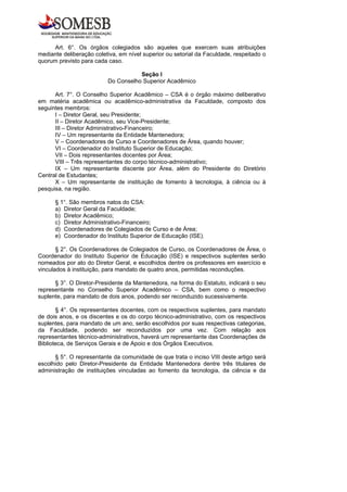 Art. 6°. Os órgãos colegiados são aqueles que exercem suas atribuições
mediante deliberação coletiva, em nível superior ou setorial da Faculdade, respeitado o
quorum previsto para cada caso.

                                     Seção I
                          Do Conselho Superior Acadêmico

      Art. 7°. O Conselho Superior Acadêmico – CSA é o órgão máximo deliberativo
em matéria acadêmica ou acadêmico-administrativa da Faculdade, composto dos
seguintes membros:
      I – Diretor Geral, seu Presidente;
      II – Diretor Acadêmico, seu Vice-Presidente;
      III – Diretor Administrativo-Financeiro;
      IV – Um representante da Entidade Mantenedora;
      V – Coordenadores de Curso e Coordenadores de Área, quando houver;
      VI – Coordenador do Instituto Superior de Educação;
      VII – Dois representantes docentes por Área;
      VIII – Três representantes do corpo técnico-administrativo;
      IX – Um representante discente por Área, além do Presidente do Diretório
Central de Estudantes;
      X – Um representante de instituição de fomento à tecnologia, à ciência ou à
pesquisa, na região.

      § 1°. São membros natos do CSA:
      a) Diretor Geral da Faculdade;
      b) Diretor Acadêmico;
      c) Diretor Administrativo-Financeiro;
      d) Coordenadores de Colegiados de Curso e de Área;
      e) Coordenador do Instituto Superior de Educação (ISE).

       § 2°. Os Coordenadores de Colegiados de Curso, os Coordenadores de Área, o
Coordenador do Instituto Superior de Educação (ISE) e respectivos suplentes serão
nomeados por ato do Diretor Geral, e escolhidos dentre os professores em exercício e
vinculados à instituição, para mandato de quatro anos, permitidas reconduções.

      § 3°. O Diretor-Presidente da Mantenedora, na forma do Estatuto, indicará o seu
representante no Conselho Superior Acadêmico – CSA, bem como o respectivo
suplente, para mandato de dois anos, podendo ser reconduzido sucessivamente.

       § 4°. Os representantes docentes, com os respectivos suplentes, para mandato
de dois anos, e os discentes e os do corpo técnico-administrativo, com os respectivos
suplentes, para mandato de um ano, serão escolhidos por suas respectivas categorias,
da Faculdade, podendo ser reconduzidos por uma vez. Com relação aos
representantes técnico-administrativos, haverá um representante das Coordenações de
Biblioteca, de Serviços Gerais e de Apoio e dos Órgãos Executivos.

      § 5°. O representante da comunidade de que trata o inciso VIII deste artigo será
escolhido pelo Diretor-Presidente da Entidade Mantenedora dentre três titulares de
administração de instituições vinculadas ao fomento da tecnologia, da ciência e da
 