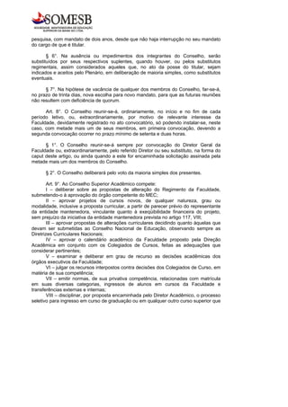 pesquisa, com mandato de dois anos, desde que não haja interrupção no seu mandato
do cargo de que é titular.

       § 6°. Na ausência ou impedimentos dos integrantes do Conselho, serão
substituídos por seus respectivos suplentes, quando houver, ou pelos substitutos
regimentais, assim considerados aqueles que, no ato da posse do titular, sejam
indicados e aceitos pelo Plenário, em deliberação de maioria simples, como substitutos
eventuais.

      § 7°. Na hipótese de vacância de qualquer dos membros do Conselho, far-se-á,
no prazo de trinta dias, nova escolha para novo mandato, para que as futuras reuniões
não resultem com deficiência de quorum.

      Art. 8°. O Conselho reunir-se-á, ordinariamente, no início e no fim de cada
período letivo, ou, extraordinariamente, por motivo de relevante interesse da
Faculdade, devidamente registrado no ato convocatório, só podendo instalar-se, neste
caso, com metade mais um de seus membros, em primeira convocação, devendo a
segunda convocação ocorrer no prazo mínimo de setenta e duas horas.

      § 1°. O Conselho reunir-se-á sempre por convocação do Diretor Geral da
Faculdade ou, extraordinariamente, pelo referido Diretor ou seu substituto, na forma do
caput deste artigo, ou ainda quando a este for encaminhada solicitação assinada pela
metade mais um dos membros do Conselho.

      § 2°. O Conselho deliberará pelo voto da maioria simples dos presentes.

        Art. 9°. Ao Conselho Superior Acadêmico compete:
        I – deliberar sobre as propostas de alteração do Regimento da Faculdade,
submetendo-o à aprovação do órgão competente do MEC;
        II – aprovar projetos de cursos novos, de qualquer natureza, grau ou
modalidade, inclusive a proposta curricular, a partir de parecer prévio do representante
da entidade mantenedora, vinculante quanto à exeqüibilidade financeira do projeto,
sem prejuízo da iniciativa da entidade mantenedora prevista no artigo 117, VIII;
        III – aprovar propostas de alterações curriculares decidindo quanto àquelas que
devam ser submetidas ao Conselho Nacional de Educação, observando sempre as
Diretrizes Curriculares Nacionais;
        IV – aprovar o calendário acadêmico da Faculdade proposto pela Direção
Acadêmica em conjunto com os Colegiados de Cursos, feitas as adequações que
considerar pertinentes;
        V – examinar e deliberar em grau de recurso as decisões acadêmicas dos
órgãos executivos da Faculdade;
        VI – julgar os recursos interpostos contra decisões dos Colegiados de Curso, em
matéria de sua competência;
        VII – emitir normas, de sua privativa competência, relacionadas com matrícula
em suas diversas categorias, ingressos de alunos em cursos da Faculdade e
transferências externas e internas;
        VIII – disciplinar, por proposta encaminhada pelo Diretor Acadêmico, o processo
seletivo para ingresso em curso de graduação ou em qualquer outro curso superior que
 