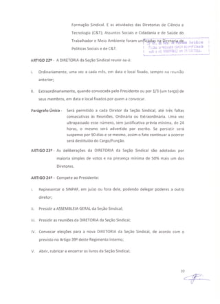 Formação Sindical. E as atividades das Diretorias de Ciência e
Tecnologia (C&T); Assuntos Sociais e Cidadania e de Saúde do
Políticas Sociais e de C&T.
t... ..... . .__ ----.------.---1>
ARTIGO 22º - A DIRETORIAda Seção Sindical reunir-se-á:
I. Ordinariamente, uma vez a cada mês, em data e local fixado, sempre na reunião
anterior;
11. Extraordinariamente, quando convocada pelo Presidente ou por 1/3 (um terço) de
seus membros, em data e local fixados por quem a convocar.
Parágrafo Único - Será permitido a cada Diretor da Seção Sindical, até três faltas
consecutivas às Reuniões, Ordinária ou Extraordinária. Uma vez
ultrapassado esse número, sem justificativa prévia mínima, de 24
horas, o mesmo será advertido por escrito. Se persistir será
suspenso por 90 dias e se mesmo, assim o fato continuar a ocorrer
será destituído do Cargo/Função.
ARTIGO 23º - As deliberações da DIRETORIA da Seção Sindical são adotadas por
maioria simples de votos e na presença mínima de 50% mais um dos
Diretores.
ARTIGO 24º - Compete ao Presidente:
I. Representar o SINPAF, em juízo ou fora dele, podendo delegar poderes a outro
diretor;
11. Presidir a ASSEMBLEIAGERALda Seção Sindical;
111. Presidir as reuniões da DIRETORIAda Seção Sindical;
IV. Convocar eleições para a nova DIRETORIA da Seção Sindical, de acordo com o
previsto no Artigo 39º deste Regimento Interno;
V. Abrir, rubricar e encerrar os livros da Seção Sindical;
10
4-- --
 