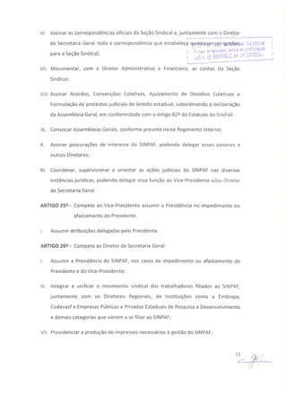 VI. Assinar as correspondências oficiais da Seção Sindical e, juntamente com o Diretor
, . -·----------------------·-----1
de Secretaria Geral, toda a correspondência que estabeleç~ q;!~1~~~~'"RPp.ri~a~~sasJl4~~àk~
_ . . ; -~,,-"u ~r·~i'a1·~C&ri:! li,:rotüC.~1â
para a Seçao Sindical; I ; .!~"=~~OilQ{;Q9!ii? "'11'; 19/10/2016. l
I-__~~ü : •.r~:~~~~~~~:_:~-:~·----
VII. Movimentar, com o Diretor Administrativo e Financeiro, as contas da Seção
Sindical;
VIII. Assinar Acordos, Convenções Coletivas, Ajuizamento de Dissídios Coletivos e
Formulação de protestos judiciais de âmbito estadual, subordinando à deliberação
da Assembleia Geral, em conformidade com o Artigo 82º do Estatuto do SINPAF.
IX. Convocar Assembleias Gerais, conforme previsto neste Regimento Interno;
X. Assinar procurações de interesse do SINPAF, podendo delegar esses poderes a
outros Diretores;
XI. Coordenar, supervisionar e orientar as ações judiciais do SINPAF nas diversas
instâncias jurídicas, podendo delegar essa função ao Vice-Presidente e/ou Diretor
de Secretaria Geral.
ARTIGO 25º - Compete ao Vice-Presidente assumir a Presidência no impedimento ou
afastamento do Presidente.
I. Assumir atribuições delegadas pelo Presidente.
ARTIGO 26º - Compete ao Diretor de Secretaria Geral:
I. Assumir a Presidência do SINPAF, nos casos de impedimento ou afastamento do
Presidente e do Vice-Presidente;
111. Integrar e unificar o movimento sindical dos trabalhadores filiados ao SINPAF,
juntamente com os Diretores Regionais, de Instituições como a Embrapa,
Codevasf e Empresas Públicas e Privadas Estaduais de Pesquisa e Desenvolvimento
e demais categorias que vierem a se filiar ao SINPAF;
VII. Providenciar a produção de impressos necessários à gestão do SINPAF;
 