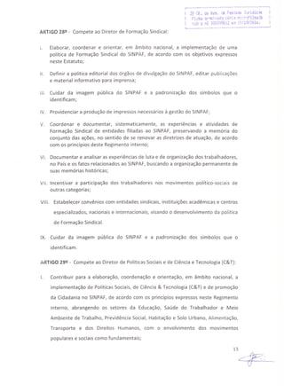 ,...---------.--- ------- ~-------··-------1
i 29 Of. de Res. .:Je PeSE<l3S Jtlfídic:as I
I Fi':ou ~r''"Uind:i C61"1·3 ",ii:n::;fHmada !
I ~i)1:Jú nQ 000098612 t'ií! 19/1012016. I
L .•.._.... ..--..--.-.-----..---------..1
ARTIGO 28º - Compete ao Diretor de Formação Sindical:
I. Elaborar, coordenar e orientar, em âmbito nacional, a implementação de uma
política de Formação Sindical do SINPAF, de acordo com os objetivos expressos
neste Estatuto;
11. Definir a política editorial dos órgãos de divulgação do SINPAF, editar publicações
e material informativo para imprensa;
111. Cuidar da imagem pública do SINPAF e a padronização dos símbolos que o
identificam;
IV. Providenciar a produção de impressos necessários à gestão do SINPAF;
V. Coordenar e documentar, sistematicamente, as experiências e atividades de
Formação Sindical de entidades filiadas ao SINPAF, preservando a memória do
conjunto das ações, no sentido de se renovar as diretrizes de atuação, de acordo
com os princípios deste Regimento Interno;
VI. Documentar e analisar as experiências de luta e de organização dos trabalhadores,
no País e os fatos relacionados ao SINPAF, buscando a organização permanente de
suas memórias históricas;
VII. Incentivar a participação dos trabalhadores nos movimentos político-sociais de
outras categorias;
VIII. Estabelecer convênios com entidades sindicais, instituições acadêmicas e centros
especializados, nacionais e internacionais, visando o desenvolvimento da política
de Formação Sindical.
IX. Cuidar da imagem pública do SINPAF e a padronização dos símbolos que o
identificam.
ARTIGO 29º - Compete ao Diretor de Políticas Sociais e de Ciência e Tecnologia (C&T):
I. Contribuir para a elaboração, coordenação e orientação, em âmbito nacional, a
implementação de Políticas Sociais, de Ciência & Tecnologia (C&T) e de promoção
da Cidadania no SINPAF, de acordo com os princípios expressos neste Regimento
Interno, abrangendo os setores da Educação, Saúde do Trabalhador e Meio
Ambiente de Trabalho, Previdência Social, Habitação e Solo Urbano, Alimentação,
Transporte e dos Direitos Humanos, com o envolvimento dos movimentos
populares e sociais como fundamentais;
13
~;
 