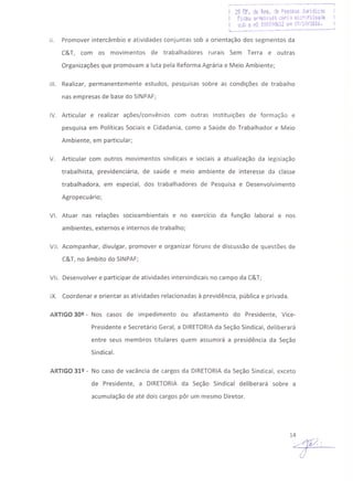 ,.'-_.-- ------_.•._----- ._. --'" ---_.._._--_ ..----,
29 Of. !je Re9. !:!€ f'ess(}:~sJL4ridkjs
Ficou 3r',,"ivd'J3 c:bri:l :uio··~filr;l.~i:ia
! sob o 1'19 ~OOJ1861Zem 19/10/2016.
1..__ •. •. ---- ••.-------.---- ••.-----..1
11. Promover intercâmbio e atividades conjuntas sob a orientação dos segmentos da
C&T, com os movimentos de trabalhadores rurais Sem Terra e outras
Organizações que promovam a luta pela Reforma Agrária e Meio Ambiente;
111. Realizar, permanentemente estudos, pesquisas sobre as condições de trabalho
nas empresas de base do SINPAF;
IV. Articular e realizar ações/convênios com outras Instituições de formação e
pesquisa em Políticas Sociais e Cidadania, como a Saúde do Trabalhador e Meio
Ambiente, em particular;
V. Articular com outros movimentos sindicais e sociais a atualização da legislação
trabalhista, previdenciária, de saúde e meio ambiente de interesse da classe
trabalhadora, em especial, dos trabalhadores de Pesquisa e Desenvolvimento
Agropecuário;
VI. Atuar nas relações socioambientais e no exercício da função laboral e nos
ambientes, externos e internos de trabalho;
VII. Acompanhar, divulgar, promover e organizar fóruns de discussão de questões de
C&T, no âmbito do SINPAF;
VII. Desenvolver e participar de atividades intersindicais no campo da C&T;
IX. Coordenar e orientar as atividades relacionadas à previdência, pública e privada.
ARTIGO 30º - Nos casos de impedimento ou afastamento do Presidente, Vice·
Presidente e Secretário Geral, a DIRETORIAda Seção Sindical, deliberará
entre seus membros titulares quem assumirá a presidência da Seção
Sindical.
ARTIGO 31º· No caso de vacância de cargos da DIRETORIA da Seção Sindical, exceto
de Presidente, a DIRETORIA da Seção Sindical deliberará sobre a
acumulação de até dois cargos pôr um mesmo Diretor.
 