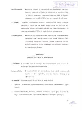 r·.·---·----------- ----.- ---------- ....~---;
! 2~ Df. de Res. de Pessa.~; Juridic~s I
Ficoi.! ar·~i;i'l.j-aÇ6~li ~i·:(Cttll;'.i.:lda I
I sub Q ilQ OOc)i)9%i2 '-:lll tQ/10n016.L __ •._- __ . . • __ •. . •• ..1
Parágrafo Único - No caso de vacância de metade mais um dos diretores efetivos e
suplentes, caberá à ASSEMBLEIA GERAL indicar uma DIRETORIA
PROVISÓRIA, para que a mesma convoque no prazo de 30 dias,
para eleger uma nova DIRETORIAque terá mandato de três anos.
ARTIGO 32º - Observado o disposto no Artigo 10º do Estatuto do SINPAF, qualquer
membro da DIRETORIA da Seção Sindical pode ser destituído em
ASSEMBLEIA GERAL, convocado ordinária ou extraordinariamente, o
mesmo se aplica à DIRETORIAda Seção Sindical, coletivamente.
Parágrafo Único - No caso de destituição de metade mais um dos diretores efetivos
e suplentes caberá a ASSEMBLEIA GERAL indicar uma DIRETORIA
PROVISÓRIA, eleger uma Comissão Eleitoral e convocar eleições,
no prazo máximo de 30 dias, para eleger uma nova DIRETORIAque
terá mandato de três anos.
Capítulo IV
Do CONSELHOFISCALda Seção Sindical
ARTIGO 33º - O Conselho Fiscal é um órgão de assessoramento, com poderes de
fiscalização das contas da Seção Sindical.
Parágrafo Único - O Conselho Fiscal será composto de cinco membros, sendo três
titulares e dois suplentes, com as mesmas atribuições já
estabelecidas.
ARTIGO 34º - Compete ao CONSELHOFISCALda Seção Sindical:
I. Verificar a exatidão dos registros contábeis, financeiros e patrimoniais da Seção
Sindical;
11. Examinar balancetes, balanços, relatórios financeiros e prestações de contas da
Seção Sindical e apresentar parecer na ASSEMBLEIAGERALpara aprovação;
lS~
 
