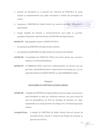 111.Solicitar ao Presidente ou a qualquer dos membros da DIRETORIA da Seção
Sindical os esclarecimentos que julgar necessários à análise das prestações de
contas;
r ·__· .~-------------1
! 'lfl Qt dli Reg .je Pessoas Jurídk'il$ !
IV. Assessorar a DIRETORIA da Seção Sindical nos assuntos c9nt~B~~',é.lilwtJj§'~ ~ lI1iCt.·~fil!ll~da !
. Oli-Díj"ll ;O/l'/'Oh.. .. ! sob o nÇ O.vl):·)lX1_': el " " ••~~.
patn mo nIaIs; I...__ ~.~----_ .•--- ••~---_ •••• ,, ••v.~_~__l
V. Propor medidas de controlo e acompanhamento para todas as questões
contábeis, financeiras e administrativas da DIRETORIAda Seção Sindical.
ARTIGO 3Sº - Não poderão compor o CONSELHOFISCAL:
I. Os membros da DIRETORIAda Seção Sindical anterior;
11. Os membros da DIRETORIAda Seção Sindical em exercício de mandato.
ARTIGO 36º - O presidente do CONSELHO FISCAL será eleito dentre seus membros
efetivos, na 1ª Reunião Ordinária.
ARTIGO 37º - O CONSELHO FISCAL reunir-se-á, ordinariamente, no mínimo uma vez
por mês, e extraordinariamente, sempre que for convocado por 1/3 (um
terço) da Diretoria da SEÇÃOSINDICAL ou pela ASSEMBLEIAGERAL.
TíTULO IV
DAS ELEiÇÕESDA DIRETORIA DA SEÇÃOSINDICAL
ARTIGO 38º - A eleição da DIRETORIAda Seção Sindical será convocada, trienalmente,
pelo Presidente ou pelo seu substituto eventual, com pelo menos 90
dias de antecedência, do final do mandato da Diretoria em vigor,
ressalvando-se os casos previstos nos Artigos 31Q e 32Q deste Regimento
Interno.
Parágrafo Único - A eleição da DIRETORIA da Seção Sindical dar-se-á através de
escrutínio direto, secreto e universal dos filiados da entidade no
gozo de seus direitos.
16~
 