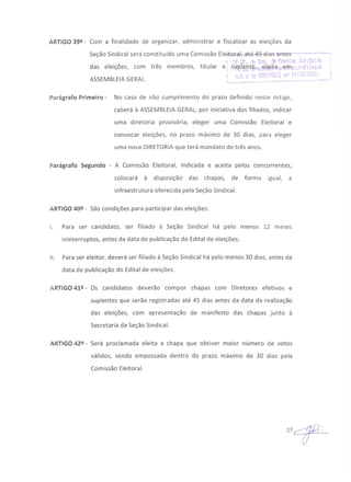ARTIGO 39º - Com a finalidade de organizar, administrar e fiscalizar as eleições da
Seção Sindical será constituído uma Comissão Elej.tQr..a.I,a'Eé-4~·'€i1ifS"'êmtes------_···------'
! :O!)f. j(; 0e'J. de f'es!::cas ]!..;d.l1j.c~~~ .
das eleições, com três membros, titular e: slkJ?t~~t~h.l~l~i-t<t!Í;:eq1~t::r::-Jfi;í:1.i,:a
~~nx ~Li~ " 1"'lA'~~l(~ c.-.o-:b I.1 . -' t",/'_ I ,~~'- .•• t, • ! ·$ll.v •.·J~
ASSEMBLEIAGERAL. '-__:.~ ~:.._~--- o " ._. __ • - ••--1
Parágrafo Primeiro - No caso de não cumprimento do prazo definido neste Artigo,
caberá à ASSEMBLEIA GERAL, por iniciativa dos filiados, indicar
uma diretoria provisória, eleger uma Comissão Eleitoral e
convocar eleições, no prazo máximo de 30 dias, para eleger
uma nova' DIRETORIAque terá mandato de três anos.
Parágrafo Segundo - A Comissão Eleitoral, indicada e aceita pelos concorrentes,
colocará à disposição das chapas, de forma igual, a
infraestrutura oferecida pela Seção Sindical.
ARTIGO 40º - São condições para participar das eleições:
I. Para ser candidato, ser filiado à Seção Sindical há pelo menos 12 meses
ininterruptos, antes da data de publicação do Edital de eleições;
11. Para ser eleitor, deverá ser filiado à Seção Sindical há pelo menos 30 dias, antes da
data de publicação do Edital de eleições.
ARTIGO 41º - Os candidatos deverão compor chapas com Diretores efetivos e
suplentes que serão registradas até 45 dias antes da data da realização
das eleições, com apresentação de manifesto das chapas junto à
Secretaria da Seção Sindical.
ARTIGO 42º - Será proclamada eleita a chapa que obtiver maior número de votos
válidos, sendo empossada dentro do prazo máximo de 30 dias pela
Comissão Eleitoral.
 