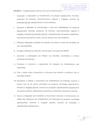 i·---------------...···...------ ...---------- ....----~
1 2º Of. ,je RC:9. d~ Pessoas.]i,.jridk~s
I Fi.:ol,./.,r·~.ü.••ad'1':~~11 aliacfilM·la
 ~ob Q nQ. ~OOQq8b12 ef(, lt)I1.l1f2/j16. I
ARTIGO 4º - A Seção Sindical Caprinos tem como compromissos':-·----·---------------·--------··--·----J
I. Congregar e representar os trabalhadores de pesquisa agropecuária, florestal,
pesqueira, de fomento, desenvolvimento regional e irrigação, controle da
produção agrícola, abastecimento e meio ambiente;
11. Expressar e defender as reivindicações e lutas dos trabalhadores de pesquisa
agropecuária, florestal, pesqueira, de fomento, desenvolvimento regional e
irrigação, controle da produção agrícola e abastecimento nos planos trabalhistas,
educacional, econômico, social, cultural, político e do meio ambiente;
111. Defender adequadas condições de trabalho em todos os níveis de atividades de
seus representados;
IV. Divulgar e distribuir os informes, comunicados e circulares do SINPAF;
V. Incentivar a participação dos filiados nas Reuniões, Assembleias e demais
atividades do Sindicato;
VI. Fortalecer e estimular a organização da categoria de trabalhadores que
representa;
VII. Criar e ativar meios, mecanismos e processos que venham a contribuir para a
formação sindical;
VIII. Coordenar e unificar o movimento dos trabalhadores da Embrapa Caprinos e
Ovinos com os de outras instituições de pesquisa, tecnologia agroindustrial,
fomento e irrigação agrícola, controle da produção e abastecimento agropecuário
de alcance nacional, respeitando a autonomia, as dinâmicas nacionais e setoriais;
IX. Buscar a integração com entidades e movimentos nacionais e internacionais em
defesa dos interesses dos trabalhadores de instituições de pesquisa, tecnologia
agroindustrial, fomento e irrigação agrícola, controle da produção e
abastecimento agropecuário;
 