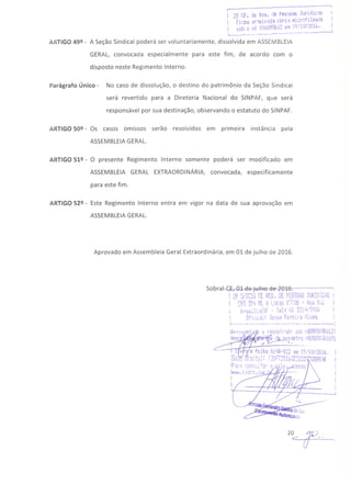 r .... -----'----...----'1
I 2Q Of. de Re3. l:le Pe~soa~ Ju~idic.~
I Fi.:ou ar°'lUivad·'3 dF'l·~lu~r~~;l~~'ja
I sob Q nQ 000098612 elil 19;1u, L01;. I
1... __ ••_---.. .---.~---- •••-.,- .--~_ ••--_.,-----
ARTIGO 49º - A Seção Sindical poderá ser voluntariamente, dissolvida em ASSEMBLEIA
GERAL, convocada especialmente para este fim, de acordo com o
disposto neste Regimento Interno.
Parágrafo Único - No caso de dissolução, o destino do patrimônio da Seção Sindical
será revertido para a Diretoria Nacional do SINPAF, que será
responsável por sua destinação, observando o estatuto do SINPAF.
ARTIGO 50º - Os casos omissos serão resolvidos em primeira instância pela
ASSEMBLEIAGERAL.
ARTIGO 51º - O presente Regimento Interno somente poderá ser modificado em
ASSEMBLEIA GERAL EXTRAORDINÁRIA, convocada, especificamente
para este fim.
ARTIGO 52º - Este Regimento Interno entra em vigor na data de sua aprovação em
ASSEMBLEIAGERAL.
Aprovado em Assembleia Geral Extraordinária, em 01 de julho de 2016.
Sobral-~rQ.l-tle-tu+i:te- eJ.e-2B46:------------:
! 2Q SFICIü OE REG. DE PESSOAS JURIDILAS I
! fRS ~f;l. E'J A '_,oias 0'7/03 - A~03 Si~l. ..•. ,.. -"'. -•••• l!' .••• - i' 'I' ""·'il':. C"ttr~.I,
~t';jsi 11.·:Y L1i- .... I e • Í,J .)L .~•....P'VI
t üfi::l~l: .J~s;;~~e(eif~ r~lves
1-0
---- .-- •• --.---- •••• -_ •• - •• ----. ~'-----"'-----l
i~preS(~i}i:ai'•. ~ r~SlS tndc SGfl !''iQOOCl096612!
.~. .........-:~ L n"~r'-" or:;o
litl'lO ' o' fll '", ~"':Il'.i'Crü ·1'~j.h)i.r:;~lb71
A ~
v e rolh.3 AOtlS-Q12 em 19/1012016.
~r."":.... i -:; ~- l' ":'"Itt ••_!~" .••,,,! 1","""'ot~ .•••n"i1:tI"f"" m-
::..~Cl.U 1..1.:.:;1 :...~~t l 'trJ !Li.lj~:.jl.;.;,vJJ'7··ltb~~:~
iP.,r:::· :..)J!'1S'.o1:-;·~r Ü ~21Q "'):eSS8
1"'',.191. t.jdft.jus ;-M' 0:-Ur---hr--
20 . gv -<:: . ,
 