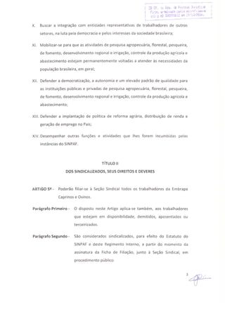 ~.... .- -. -.........•.•...•. ...•......•..•__ .~
X. Buscar a integração com entidades representativas de trabalhadores de outros
setores, na luta pela democracia e pelos interesses da sociedade brasileira;
XI. Mobilizar-se para que as atividades de pesquisa agropecuária, florestal, pesqueira,
de fomento, desenvolvimento regional e irrigação, controle da produção agrícola e
abastecimento estejam permanentemente voltadas a atender às necessidades da
população brasileira, em geral;
XII. Defender a democratização, a autonomia e um elevado padrão de qualidade para
as instituições públicas e privadas de pesquisa agropecuária, florestal, pesqueira,
de fomento, desenvolvimento regional e irrigação, controle da produção agrícola e
abastecimento;
XIII. Defender a implantação de política de reforma agrária, distribuição de renda e
geração de emprego no País;
XIV. Desempenhar outras funções e atividades que lhes forem incumbidas pelas
instâncias do SINPAF.
TíTULO 11
DOS SINDICALIZADOS, SEUSDIREITOS E DEVERES
ARTIGO 5º - Poderão filiar-se à Seção Sindical todos os trabalhadores da Embrapa
Caprinos e Ovinos.
Parágrafo Primeiro - O disposto neste Artigo aplica-se também, aos trabalhadores
que estejam em disponibilidade, demitidos, aposentados ou
terceirizados.
Parágrafo Segundo - São considerados sindicalizados, para efeito do Estatuto do
SINPAF e deste Regimento Interno, a partir do momento da
assinatura da Ficha de Filiação, junto à Seção Sindical, em
procedimento público.
31F-
 