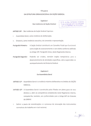 TíTULO 111
DA ESTRUTURAORGANIZACIONAL DA SEÇÃOSINDICAL
Capítulo I
Das Instâncias da Seção Sindical
,_.._---_.•._----------_ ...•----_.....•_-------"
'in r~ ,-lQ Ros de Pessn3s J:.~rídic-~s
~;. ~!:: :..:'~ ~. ••.~ . - .: _.,. ~-i '}•.- oi
Ficou 3r·1I.Ilv3Ij·'3 •...01"'1-:1 iil~;~1OI/;.~QI~a ,
sob o nQ 000098612 em 19/10ilO •.6. I
L. ---------··-----·-----·-------------
J
ARTIGO 10º - São instâncias da Seção Sindical Caprinos:
I. Assembleia Geral, como instância de deliberação;
11. Diretoria, como instância executiva, de comando e representação.
Parágrafo Primeiro - A Seção Sindical constituirá um Conselho Fiscal que funcionará
como órgão de assessoramento e será eleito conforme definido
no Artigo 34º, Parágrafo Único, deste Regimento Interno.
Parágrafo Segundo - Poderão ser criados, também órgãos temporários para o
desenvolvimento de atividades específicas, sob a supervisão e o
acompanhamento da Diretoria Sindical.
Capítulo 11
Da Assembleia Geral
ARTIGO 11º - Assembleia Geral é a instância máxima deliberativa no âmbito da SEÇÃO
SINDICAL.
ARTIGO 12º - A Assembleia Geral é constituída pelos filiados em pleno gozo de seus
direitos e, além da competência estabelecida neste Regimento Interno,
compete-lhe, também, em conformidade com o Artigo 64º do Estatuto
do SINPAF:
I. Definir a pauta de reivindicações e o processo de renovação dos instrumentos
normativos de trabalho em nível nacional;
5
 