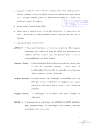 11. Autorizar o Sindicato a firmar acordos coletivos, convenções coletivas, ajuizar
dissídios coletivos de âmbito estadual, regional ou nacional, bem como, adotar
toda e qualquer medida, judicial ou administrativa, necessária à defesa dos;- ....- ...•._.-- .. . '1
direitos e interesses da categoria; 29 Of. de Res. de Pessoas Jl~ri.dio5
,. '.~ .' '- "---Ot" A-nCOij ar';:UlvalJ.:í i_oH:> t~l r l.ll.~a·~<i
, sntj O t1Q 0000986 i2 elli 19/10/"2016.
'- . . ...._ •._.- ...••..•..•..•_....,••_J
111. Decidir sobre o movimento paredista;
IV. Decidir sobre o pagamento de remuneração aos diretores e representantes do
SINPAF, em caráter de excepcionalidade, quando liberados sem ônus para a
Empresa;
V. Fixar contribuições extraordinárias.
ARTIGO 13º - A Assembleia Geral deverá ser convocada através de Edital divulgado
amplamente nos quadros de aviso do SINPAF, nas dependências da
Embrapa Caprinos e Ovinos e/ou em qualquer outro veículo de
comunicação próprio da Seção Sindical.
Parágrafo Primeiro - A Assembleia Geral deliberará somente sobre os assuntos para
os quais for convocada, podendo, a critério desta, ser
transformada em Permanente, até a decisão final em torno do
assunto objeto do Edital de Convocação.
Parágrafo Segundo - O quorum mínimo para instalação da Assembleia Geral é de
50% dos filiados, em primeira convocação e, em segunda
convocação, 30 minutos, após a primeira, com o número de
presentes.
Parágrafo Terceiro - As deliberações da Assembleia Geral serão tomadas por
aclamação.
ARTIGO 14º - A Assembleia Geral será dirigida pela DIRETORIA da SEÇÃO SINDICAL e
deve, obrigatoriamente, ter como registro de ocorrência, uma ATA,
assinada por todos os presentes.
6
 